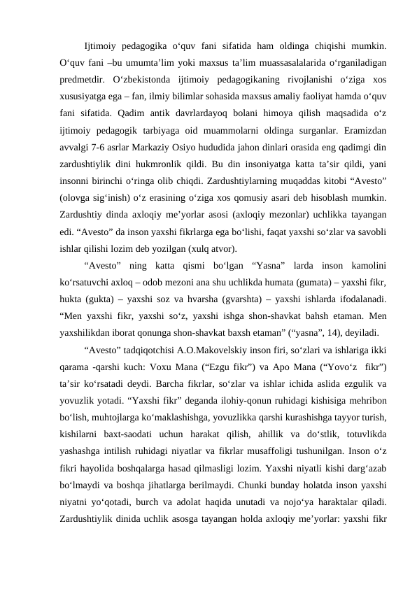 Ijtimoiy  pedagogika  oʻquv  fani  sifatida  ham  oldinga  chiqishi  mumkin.
Oʻquv fani –bu umumtaʼlim yoki maxsus taʼlim muassasalalarida oʻrganiladigan
predmetdir.  Oʻzbekistonda  ijtimoiy  pedagogikaning  rivojlanishi  oʻziga  xos
xususiyatga ega – fan, ilmiy bilimlar sohasida maxsus amaliy faoliyat hamda oʻquv
fani  sifatida.  Qadim  antik  davrlardayoq  bolani  himoya  qilish  maqsadida  oʻz
ijtimoiy  pedagogik  tarbiyaga  oid  muammolarni  oldinga  surganlar.  Eramizdan
avvalgi 7-6 asrlar Markaziy Osiyo hududida jahon dinlari orasida eng qadimgi din
zardushtiylik dini hukmronlik qildi. Bu din insoniyatga katta taʼsir qildi, yani
insonni birinchi oʻringa olib chiqdi. Zardushtiylarning muqaddas kitobi “Avesto”
(olovga sigʻinish) oʻz erasining oʻziga xos qomusiy asari deb hisoblash mumkin.
Zardushtiy dinda axloqiy meʼyorlar asosi (axloqiy mezonlar) uchlikka tayangan
edi. “Avesto” da inson yaxshi fikrlarga ega boʻlishi, faqat yaxshi soʻzlar va savobli
ishlar qilishi lozim deb yozilgan (xulq atvor).
“Avesto”  ning  katta  qismi  boʻlgan  “Yasna”  larda  inson  kamolini
koʻrsatuvchi axloq – odob mezoni ana shu uchlikda humata (gumata) – yaxshi fikr,
hukta (gukta) – yaxshi soz va hvarsha (gvarshta) – yaxshi ishlarda ifodalanadi.
“Men yaxshi fikr, yaxshi soʻz, yaxshi ishga shon-shavkat bahsh etaman. Men
yaxshilikdan iborat qonunga shon-shavkat baxsh etaman” (“yasna”, 14), deyiladi. 
“Avesto” tadqiqotchisi A.O.Makovelskiy inson firi, soʻzlari va ishlariga ikki
qarama -qarshi kuch: Voxu Mana (“Ezgu fikr”) va Apo Mana (“Yovoʻz  fikr”)
taʼsir koʻrsatadi deydi. Barcha fikrlar, soʻzlar va ishlar ichida aslida ezgulik va
yovuzlik yotadi. “Yaxshi fikr” deganda ilohiy-qonun ruhidagi kishisiga mehribon
boʻlish, muhtojlarga koʻmaklashishga, yovuzlikka qarshi kurashishga tayyor turish,
kishilarni  baxt-saodati  uchun  harakat  qilish,  ahillik  va  doʻstlik,  totuvlikda
yashashga intilish ruhidagi niyatlar va fikrlar musaffoligi tushunilgan. Inson oʻz
fikri hayolida boshqalarga hasad qilmasligi lozim. Yaxshi niyatli kishi dargʻazab
boʻlmaydi va boshqa jihatlarga berilmaydi. Chunki bunday holatda inson yaxshi
niyatni  yoʻqotadi, burch va adolat  haqida unutadi va nojoʻya  haraktalar qiladi.
Zardushtiylik dinida uchlik asosga tayangan holda axloqiy meʼyorlar: yaxshi fikr
