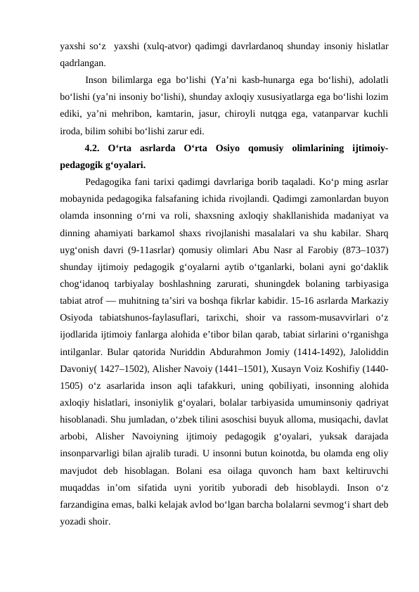 yaxshi soʻz   yaxshi  (xulq-atvor) qadimgi davrlardanoq shunday insoniy hislatlar
qadrlangan.
Inson bilimlarga ega boʻlishi (Yaʼni kasb-hunarga ega boʻlishi), adolatli
boʻlishi (yaʼni insoniy boʻlishi), shunday axloqiy xususiyatlarga ega boʻlishi lozim
ediki, yaʼni mehribon, kamtarin, jasur, chiroyli nutqga ega, vatanparvar kuchli
iroda, bilim sohibi boʻlishi zarur edi.
4.2.  Oʻrta  asrlarda  Oʻrta  Osiyo  qomusiy  olimlarining  ijtimoiy-
pedagogik gʻoyalari.
Pedagogika fani tarixi qadimgi davrlariga borib taqaladi. Koʻp ming asrlar
mobaynida pedagogika falsafaning ichida rivojlandi. Qadimgi zamonlardan buyon
olamda insonning oʻrni va roli, shaxsning axloqiy shakllanishida madaniyat va
dinning ahamiyati barkamol shaxs rivojlanishi masalalari va shu kabilar. Sharq
uygʻonish davri (9-11asrlar) qomusiy olimlari Abu Nasr al Farobiy (873–1037)
shunday ijtimoiy pedagogik gʻoyalarni aytib oʻtganlarki, bolani ayni goʻdaklik
chogʻidanoq  tarbiyalay boshlashning  zarurati, shuningdek bolaning tarbiyasiga
tabiat atrof — muhitning taʼsiri va boshqa fikrlar kabidir. 15-16 asrlarda Markaziy
Osiyoda  tabiatshunos-faylasuflari,  tarixchi,  shoir  va  rassom-musavvirlari  oʻz
ijodlarida ijtimoiy fanlarga alohida eʼtibor bilan qarab, tabiat sirlarini oʻrganishga
intilganlar. Bular qatorida Nuriddin Abdurahmon Jomiy (1414-1492), Jaloliddin
Davoniy( 1427–1502), Alisher Navoiy (1441–1501), Xusayn Voiz Koshifiy (1440-
1505)  oʻz  asarlarida  inson  aqli  tafakkuri,  uning  qobiliyati,  insonning  alohida
axloqiy  hislatlari, insoniylik gʻoyalari, bolalar tarbiyasida umuminsoniy qadriyat
hisoblanadi. Shu jumladan, oʻzbek tilini asoschisi buyuk alloma, musiqachi, davlat
arbobi,  Alisher  Navoiyning  ijtimoiy  pedagogik  gʻoyalari,  yuksak  darajada
insonparvarligi bilan ajralib turadi. U insonni butun koinotda, bu olamda eng oliy
mavjudot  deb  hisoblagan.  Bolani  esa  oilaga  quvonch  ham  baxt  keltiruvchi
muqaddas  inʼom  sifatida  uyni  yoritib  yuboradi  deb  hisoblaydi.  Inson  oʻz
farzandigina emas, balki kelajak avlod boʻlgan barcha bolalarni sevmogʻi shart deb
yozadi shoir.
