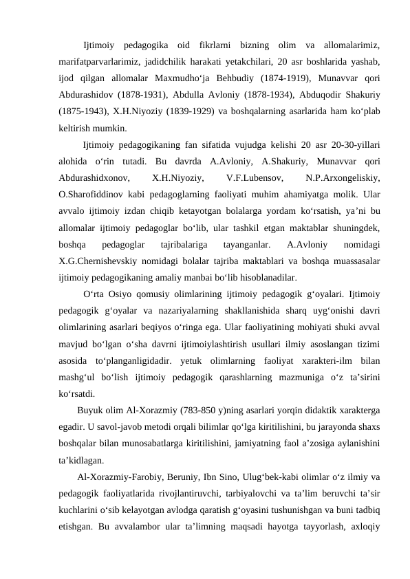 Ijtimoiy  pedagogika  oid  fikrlarni  bizning  olim  va  allomalarimiz,
marifatparvarlarimiz, jadidchilik  harakati yetakchilari, 20 asr boshlarida yashab,
ijod  qilgan  allomalar  Maxmudhoʻja  Behbudiy  (1874-1919),  Munavvar  qori
Abdurashidov (1878-1931), Abdulla Avloniy (1878-1934), Abduqodir  Shakuriy
(1875-1943), X.H.Niyoziy (1839-1929) va boshqalarning asarlarida ham koʻplab
keltirish mumkin.
Ijtimoiy pedagogikaning fan sifatida vujudga kelishi 20 asr 20-30-yillari
alohida  oʻrin  tutadi.  Bu  davrda  A.Avloniy,  A.Shakuriy,  Munavvar qori
Abdurashidxonov,
 
X.H.Niyoziy,
 
V.F.Lubensov,
 
N.P.Arxongeliskiy,
O.Sharofiddinov kabi pedagoglarning faoliyati muhim ahamiyatga molik. Ular
avvalo ijtimoiy izdan chiqib ketayotgan bolalarga yordam koʻrsatish, yaʼni bu
allomalar ijtimoiy pedagoglar boʻlib, ular tashkil etgan maktablar shuningdek,
boshqa  pedagoglar  tajribalariga  tayanganlar.  A.Avloniy  nomidagi
X.G.Chernishevskiy nomidagi bolalar tajriba maktablari va boshqa muassasalar
ijtimoiy pedagogikaning amaliy manbai boʻlib hisoblanadilar.
Oʻrta Osiyo qomusiy olimlarining ijtimoiy pedagogik gʻoyalari. Ijtimoiy
pedagogik  gʻoyalar  va  nazariyalarning  shakllanishida  sharq  uygʻonishi  davri
olimlarining asarlari beqiyos oʻringa ega. Ular faoliyatining mohiyati shuki avval
mavjud boʻlgan oʻsha davrni ijtimoiylashtirish usullari ilmiy asoslangan tizimi
asosida  toʻplanganligidadir.  yetuk  olimlarning  faoliyat  xarakteri-ilm  bilan
mashgʻul  boʻlish  ijtimoiy  pedagogik  qarashlarning  mazmuniga  oʻz  taʼsirini
koʻrsatdi. 
Buyuk olim Al-Xorazmiy (783-850 y)ning asarlari yorqin didaktik xarakterga
egadir. U savol-javob metodi orqali bilimlar qo‘lga kiritilishini, bu jarayonda shaxs
boshqalar bilan munosabatlarga kiritilishini, jamiyatning faol aʼzosiga aylanishini
taʼkidlagan.
Al-Xorazmiy-Farobiy, Beruniy, Ibn Sino, Ulugʻbek-kabi olimlar oʻz ilmiy va
pedagogik faoliyatlarida rivojlantiruvchi, tarbiyalovchi va taʼlim beruvchi taʼsir
kuchlarini oʻsib kelayotgan avlodga qaratish gʻoyasini tushunishgan va buni tadbiq
etishgan. Bu avvalambor ular taʼlimning maqsadi hayotga tayyorlash, axloqiy
