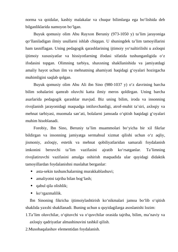 norma va qoidalar, kasbiy malakalar va chuqur bilimlarga ega boʻlishida deb
bilganliklarida namoyon boʻlgan. 
Buyuk qomusiy olim  Abu Rayxon Beruniy (973-1050 y) taʼlim jarayoniga
qoʻllaniladigan ilmiy usullarni ishlab chiqqan. U shuningdek taʼlim tamoyillarini
ham tasniflagan. Uning pedagogik qarashlarining ijtimoiy yoʻnaltirilishi u axloqni
ijtimoiy  xususiyatlar  va  hissiyotlarning  ifodasi  sifatida  tushunganligida  oʻz
ifodasini  topgan.  Olimning  tarbiya,  shaxsning  shakllanishida  va  jamiyatdagi
amaliy hayot uchun ilm va mehnatning ahamiyati haqidagi gʻoyalari hozirgacha
muhimligini saqlab qolgan.
Buyuk qomusiy olim  Abu Ali ibn Sino (980-1037 y) oʻz davrining barcha
bilim  sohalarini  qamrab  oluvchi  katta  ilmiy  meros  qoldirgan.  Uning  barcha
asarlarida  pedagogik  qarashlar  mavjud.  Biz  uning  bilim,  iroda  va  insonning
rivojlanish jarayonidagi maqsadga intiluvchanligi, atrof-muhit taʼsiri, axloqiy va
mehnat tarbiyasi, muomala sanʼati, bolalarni jamoada oʻqitish haqidagi gʻoyalari
muhim hisoblanadi. 
Forobiy,  Ibn  Sino,  Beruniy  taʼlim  muammolari  boʻyicha  bir  xil  fikrlar
bildirgan  va  insonning  jamiyatga  sermahsul  xizmat  qilishi  uchun  oʻz  aqliy,
jismoniy,  axloqiy,  estetik  va  mehnat  qobiliyatlaridan  samarali  foydalanish
imkonini  beruvchi  taʼlim  vazifasini  ajratib  koʻrsatganlar.  Taʼlimning
rivojlatiruvchi  vazifasini  amalga  oshirish  maqsadida  ular  quyidagi  didaktik
tamoyillardan foydalanishni maslahat berganlar:

asta-sekin tushunchalarning murakkablashuvi;

amaliyotni tajriba bilan bogʻlash;

qabul qila olishlik;

koʻrgazmalilik.
Ibn  Sinoning  fikricha  ijtimoiylashtirish  koʻnikmalari  jamoa  boʻlib  oʻqitish
shaklida yaxshi shakllanadi. Buning uchun u quyidagilarga asoslanishi lozim:
1.Taʼlim oluvchilar, oʻqituvchi va oʻquvchilar orasida tajriba, bilim, maʼnaviy va
axloqiy qadriyatlar almashinuvini tashkil qilish.
2.Musobaqalashuv elementidan foydalanish.
