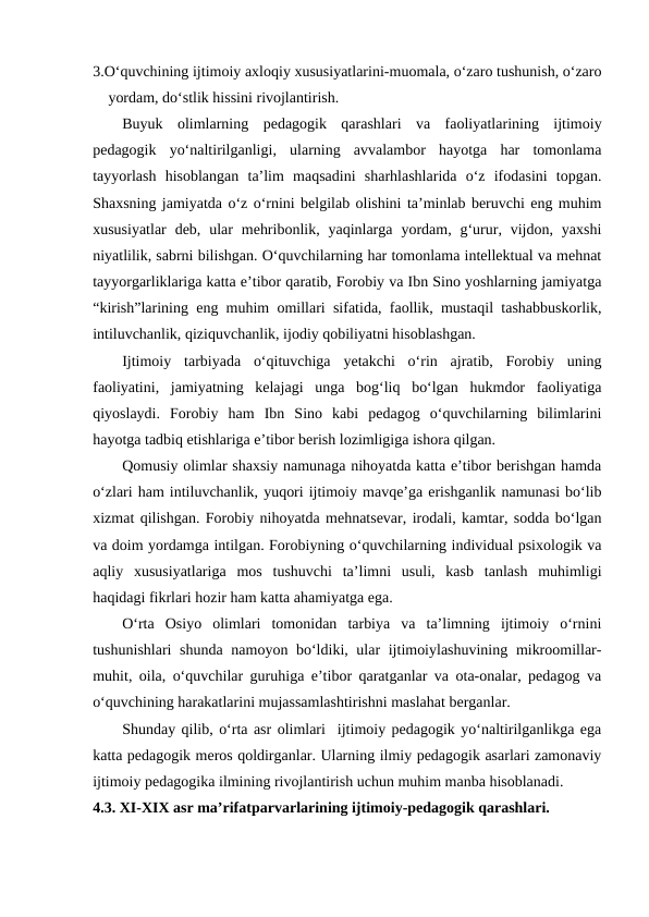 3.Oʻquvchining ijtimoiy axloqiy xususiyatlarini-muomala, oʻzaro tushunish, oʻzaro
yordam, doʻstlik hissini rivojlantirish.
Buyuk  olimlarning  pedagogik  qarashlari  va  faoliyatlarining  ijtimoiy
pedagogik  yoʻnaltirilganligi,  ularning  avvalambor  hayotga  har  tomonlama
tayyorlash  hisoblangan  taʼlim  maqsadini  sharhlashlarida  oʻz  ifodasini  topgan.
Shaxsning jamiyatda oʻz oʻrnini belgilab olishini taʼminlab beruvchi eng muhim
xususiyatlar  deb,  ular  mehribonlik,  yaqinlarga  yordam, gʻurur,  vijdon,  yaxshi
niyatlilik, sabrni bilishgan. Oʻquvchilarning har tomonlama intellektual va mehnat
tayyorgarliklariga katta eʼtibor qaratib, Forobiy va Ibn Sino yoshlarning jamiyatga
“kirish”larining eng muhim omillari sifatida, faollik, mustaqil tashabbuskorlik,
intiluvchanlik, qiziquvchanlik, ijodiy qobiliyatni hisoblashgan.
Ijtimoiy  tarbiyada  oʻqituvchiga  yetakchi  oʻrin  ajratib,  Forobiy  uning
faoliyatini,  jamiyatning  kelajagi  unga  bogʻliq  boʻlgan  hukmdor  faoliyatiga
qiyoslaydi.  Forobiy  ham  Ibn  Sino  kabi  pedagog  oʻquvchilarning  bilimlarini
hayotga tadbiq etishlariga eʼtibor berish lozimligiga ishora qilgan.
Qomusiy olimlar shaxsiy namunaga nihoyatda katta eʼtibor berishgan hamda
oʻzlari ham intiluvchanlik, yuqori ijtimoiy mavqeʼga erishganlik namunasi boʻlib
xizmat qilishgan. Forobiy nihoyatda mehnatsevar, irodali, kamtar, sodda boʻlgan
va doim yordamga intilgan. Forobiyning oʻquvchilarning individual psixologik va
aqliy  xususiyatlariga  mos  tushuvchi  taʼlimni  usuli,  kasb  tanlash  muhimligi
haqidagi fikrlari hozir ham katta ahamiyatga ega.
Oʻrta  Osiyo  olimlari  tomonidan  tarbiya  va  taʼlimning  ijtimoiy  oʻrnini
tushunishlari  shunda namoyon boʻldiki, ular ijtimoiylashuvining mikroomillar-
muhit, oila, oʻquvchilar guruhiga eʼtibor qaratganlar va ota-onalar, pedagog va
oʻquvchining harakatlarini mujassamlashtirishni maslahat berganlar.
Shunday qilib, oʻrta asr olimlari  ijtimoiy pedagogik yoʻnaltirilganlikga ega
katta pedagogik meros qoldirganlar. Ularning ilmiy pedagogik asarlari zamonaviy
ijtimoiy pedagogika ilmining rivojlantirish uchun muhim manba hisoblanadi.
4.3. XI-XIX asr maʼrifatparvarlarining ijtimoiy-pedagogik qarashlari.
