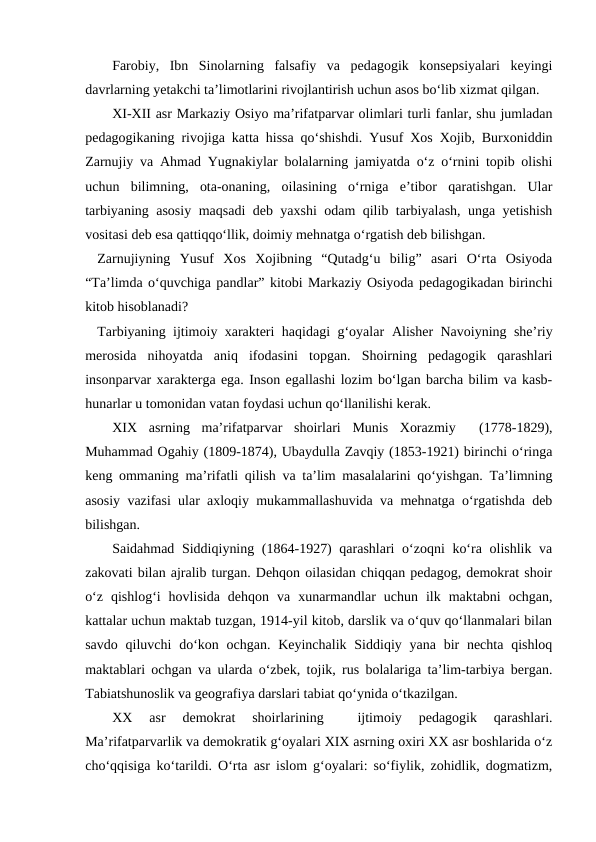 Farobiy,  Ibn  Sinolarning  falsafiy  va  pedagogik  konsepsiyalari  keyingi
davrlarning yetakchi taʼlimotlarini rivojlantirish uchun asos boʻlib xizmat qilgan.
XI-XII asr Markaziy Osiyo maʼrifatparvar olimlari turli fanlar, shu jumladan
pedagogikaning rivojiga katta hissa qoʻshishdi. Yusuf Xos Xojib, Burxoniddin
Zarnujiy va Ahmad Yugnakiylar bolalarning jamiyatda oʻz oʻrnini topib olishi
uchun  bilimning,  ota-onaning,  oilasining  oʻrniga  eʼtibor  qaratishgan.  Ular
tarbiyaning asosiy maqsadi deb yaxshi odam qilib tarbiyalash, unga yetishish
vositasi deb esa qattiqqoʻllik, doimiy mehnatga oʻrgatish deb bilishgan.
Zarnujiyning  Yusuf  Xos  Xojibning  “Qutadgʻu  bilig”  asari  Oʻrta  Osiyoda
“Taʼlimda oʻquvchiga pandlar” kitobi Markaziy Osiyoda pedagogikadan birinchi
kitob hisoblanadi?
Tarbiyaning ijtimoiy xarakteri haqidagi gʻoyalar  Alisher Navoiyning sheʼriy
merosida  nihoyatda  aniq  ifodasini  topgan.  Shoirning  pedagogik  qarashlari
insonparvar xarakterga ega. Inson egallashi lozim boʻlgan barcha bilim va kasb-
hunarlar u tomonidan vatan foydasi uchun qoʻllanilishi kerak. 
XIX  asrning  maʼrifatparvar  shoirlari  Munis  Xorazmiy   (1778-1829),
Muhammad Ogahiy (1809-1874), Ubaydulla Zavqiy (1853-1921) birinchi oʻringa
keng ommaning maʼrifatli qilish va taʼlim masalalarini qo‘yishgan. Taʼlimning
asosiy vazifasi ular axloqiy mukammallashuvida va mehnatga oʻrgatishda deb
bilishgan.
Saidahmad Siddiqiyning (1864-1927)  qarashlari  oʻzoqni koʻra olishlik va
zakovati bilan ajralib turgan. Dehqon oilasidan chiqqan pedagog, demokrat shoir
oʻz  qishlogʻi  hovlisida  dehqon  va  xunarmandlar  uchun  ilk  maktabni  ochgan,
kattalar uchun maktab tuzgan, 1914-yil kitob, darslik va oʻquv qoʻllanmalari bilan
savdo qiluvchi  doʻkon ochgan.  Keyinchalik  Siddiqiy yana  bir  nechta qishloq
maktablari ochgan va ularda oʻzbek, tojik, rus bolalariga taʼlim-tarbiya bergan.
Tabiatshunoslik va geografiya darslari tabiat qoʻynida oʻtkazilgan. 
XX  asr  demokrat  shoirlarining  
 ijtimoiy  pedagogik  qarashlari.
Maʼrifatparvarlik va demokratik gʻoyalari XIX asrning oxiri XX asr boshlarida oʻz
choʻqqisiga koʻtarildi. Oʻrta asr islom gʻoyalari: soʻfiylik, zohidlik, dogmatizm,

