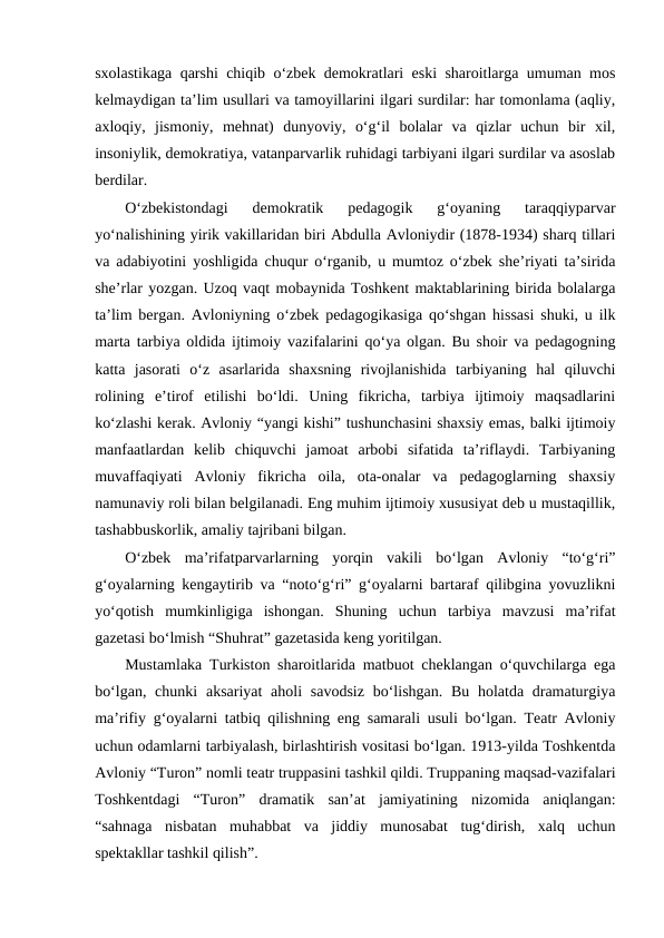 sxolastikaga qarshi chiqib oʻzbek demokratlari eski sharoitlarga umuman mos
kelmaydigan taʼlim usullari va tamoyillarini ilgari surdilar: har tomonlama (aqliy,
axloqiy,  jismoniy,  mehnat)  dunyoviy,  oʻgʻil  bolalar  va  qizlar  uchun  bir  xil,
insoniylik, demokratiya, vatanparvarlik ruhidagi tarbiyani ilgari surdilar va asoslab
berdilar. 
Oʻzbekistondagi  demokratik  pedagogik  gʻoyaning  taraqqiyparvar
yoʻnalishining yirik vakillaridan biri Abdulla Avloniydir (1878-1934) sharq tillari
va adabiyotini yoshligida chuqur oʻrganib, u mumtoz oʻzbek sheʼriyati taʼsirida
sheʼrlar yozgan. Uzoq vaqt mobaynida Toshkent maktablarining birida bolalarga
taʼlim bergan. Avloniyning oʻzbek pedagogikasiga qoʻshgan hissasi shuki, u ilk
marta tarbiya oldida ijtimoiy vazifalarini qoʻya olgan. Bu shoir va pedagogning
katta  jasorati  oʻz  asarlarida  shaxsning  rivojlanishida  tarbiyaning  hal  qiluvchi
rolining  eʼtirof  etilishi  boʻldi.  Uning  fikricha,  tarbiya  ijtimoiy  maqsadlarini
koʻzlashi kerak. Avloniy “yangi kishi” tushunchasini shaxsiy emas, balki ijtimoiy
manfaatlardan  kelib  chiquvchi  jamoat  arbobi  sifatida  taʼriflaydi.  Tarbiyaning
muvaffaqiyati  Avloniy  fikricha  oila,  ota-onalar  va  pedagoglarning  shaxsiy
namunaviy roli bilan belgilanadi. Eng muhim ijtimoiy xususiyat deb u mustaqillik,
tashabbuskorlik, amaliy tajribani bilgan.
Oʻzbek  maʼrifatparvarlarning  yorqin  vakili  boʻlgan  Avloniy  “toʻgʻri”
gʻoyalarning kengaytirib va “notoʻgʻri” gʻoyalarni bartaraf qilibgina yovuzlikni
yoʻqotish  mumkinligiga  ishongan.  Shuning  uchun  tarbiya  mavzusi  maʼrifat
gazetasi boʻlmish “Shuhrat” gazetasida keng yoritilgan. 
Mustamlaka Turkiston sharoitlarida matbuot cheklangan oʻquvchilarga ega
boʻlgan, chunki  aksariyat  aholi  savodsiz  boʻlishgan. Bu  holatda dramaturgiya
maʼrifiy gʻoyalarni tatbiq qilishning eng samarali usuli boʻlgan. Teatr Avloniy
uchun odamlarni tarbiyalash, birlashtirish vositasi boʻlgan. 1913-yilda Toshkentda
Avloniy “Turon” nomli teatr truppasini tashkil qildi. Truppaning maqsad-vazifalari
Toshkentdagi  “Turon”  dramatik  sanʼat  jamiyatining  nizomida  aniqlangan:
“sahnaga  nisbatan  muhabbat  va  jiddiy  munosabat  tugʻdirish,  xalq  uchun
spektakllar tashkil qilish”.
