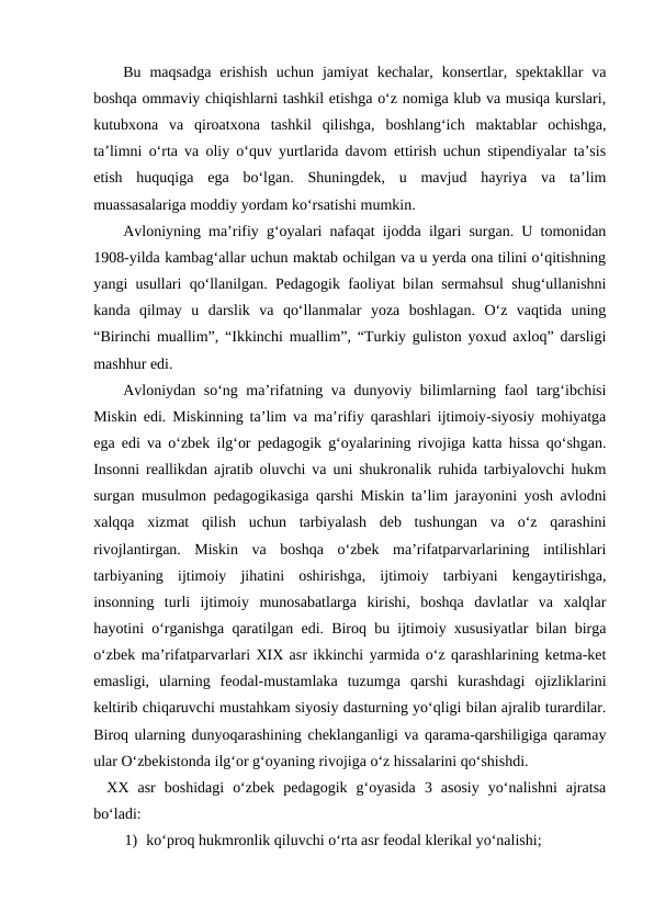 Bu  maqsadga  erishish  uchun  jamiyat  kechalar,  konsertlar,  spektakllar  va
boshqa ommaviy chiqishlarni tashkil etishga oʻz nomiga klub va musiqa kurslari,
kutubxona  va  qiroatxona  tashkil  qilishga,  boshlangʻich  maktablar  ochishga,
taʼlimni oʻrta va oliy oʻquv yurtlarida davom ettirish uchun stipendiyalar taʼsis
etish  huquqiga  ega  boʻlgan.  Shuningdek,  u  mavjud  hayriya  va  taʼlim
muassasalariga moddiy yordam koʻrsatishi mumkin.
Avloniyning maʼrifiy gʻoyalari nafaqat ijodda ilgari surgan. U tomonidan
1908-yilda kambagʻallar uchun maktab ochilgan va u yerda ona tilini oʻqitishning
yangi usullari qoʻllanilgan. Pedagogik faoliyat bilan sermahsul shugʻullanishni
kanda  qilmay  u  darslik  va  qoʻllanmalar  yoza  boshlagan.  Oʻz  vaqtida  uning
“Birinchi muallim”, “Ikkinchi muallim”, “Turkiy guliston yoxud axloq” darsligi
mashhur edi. 
Avloniydan soʻng maʼrifatning va dunyoviy bilimlarning faol targʻibchisi
Miskin edi. Miskinning taʼlim va maʼrifiy qarashlari ijtimoiy-siyosiy mohiyatga
ega edi va oʻzbek ilgʻor pedagogik gʻoyalarining rivojiga katta hissa qoʻshgan.
Insonni reallikdan ajratib oluvchi va uni shukronalik ruhida tarbiyalovchi hukm
surgan musulmon pedagogikasiga qarshi Miskin taʼlim jarayonini yosh avlodni
xalqqa  xizmat  qilish  uchun  tarbiyalash  deb  tushungan  va  oʻz  qarashini
rivojlantirgan.  Miskin  va  boshqa  oʻzbek  maʼrifatparvarlarining  intilishlari
tarbiyaning  ijtimoiy  jihatini  oshirishga,  ijtimoiy  tarbiyani  kengaytirishga,
insonning  turli  ijtimoiy  munosabatlarga  kirishi,  boshqa  davlatlar  va  xalqlar
hayotini oʻrganishga qaratilgan edi. Biroq bu ijtimoiy xususiyatlar bilan birga
oʻzbek maʼrifatparvarlari XIX asr ikkinchi yarmida oʻz qarashlarining ketma-ket
emasligi,  ularning  feodal-mustamlaka  tuzumga  qarshi  kurashdagi  ojizliklarini
keltirib chiqaruvchi mustahkam siyosiy dasturning yoʻqligi bilan ajralib turardilar.
Biroq ularning dunyoqarashining cheklanganligi va qarama-qarshiligiga qaramay
ular Oʻzbekistonda ilgʻor gʻoyaning rivojiga oʻz hissalarini qoʻshishdi.
XX  asr  boshidagi  oʻzbek  pedagogik  gʻoyasida  3  asosiy  yoʻnalishni  ajratsa
boʻladi:
1) koʻproq hukmronlik qiluvchi oʻrta asr feodal klerikal yoʻnalishi;
