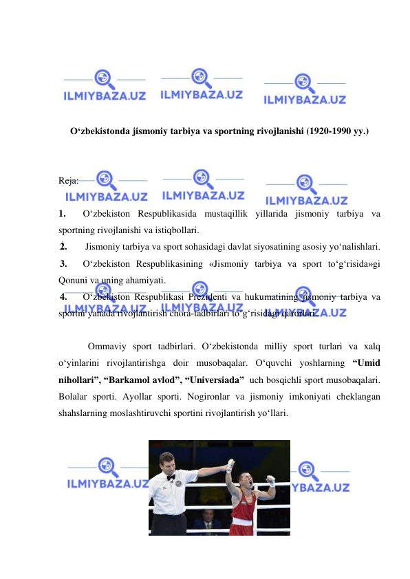  
 
 
 
 
 
 
O‘zbekistonda jismoniy tarbiya va sportning rivojlanishi (1920-1990 yy.) 
 
 
Reja: 
 
1. 
O‘zbekiston Respublikasida mustaqillik yillarida jismoniy tarbiya va 
sportning rivojlanishi va istiqbollari. 
2. 
 Jismoniy tarbiya va sport sohasidagi davlat siyosatining asosiy yo‘nalishlari.  
3. 
O‘zbekiston Respublikasining «Jismoniy tarbiya va sport to‘g‘risida»gi 
Qonuni va uning ahamiyati.  
4. 
O‘zbekiston Respublikasi Prezidenti va hukumatining jismoniy tarbiya va 
sportni yanada rivojlantirish chora-tadbirlari to‘g‘risidagi qarorlari. 
 
Ommaviy sport tadbirlari. O‘zbekistonda milliy sport turlari va xalq 
o‘yinlarini rivojlantirishga doir musobaqalar. O‘quvchi yoshlarning “Umid 
nihollari”, “Barkamol avlod”, “Universiada”  uch bosqichli sport musobaqalari. 
Bolalar sporti. Ayollar sporti. Nogironlar va jismoniy imkoniyati cheklangan 
shahslarning moslashtiruvchi sportini rivojlantirish yo‘llari. 
 
 
