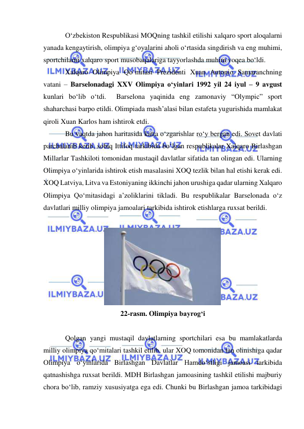  
 
O‘zbekiston Respublikasi MOQning tashkil etilishi xalqaro sport aloqalarni 
yanada kengaytirish, olimpiya g‘oyalarini aholi o‘rtasida singdirish va eng muhimi, 
sportchilarni xalqaro sport musobaqalariga tayyorlashda muhim voqea bo‘ldi. 
Xalqaro Olimpiya Qo‘mitasi Prezidenti Xuan Antonio Samaranchning 
vatani – Barselonadagi XXV Olimpiya o‘yinlari 1992 yil 24 iyul – 9 avgust 
kunlari bo‘lib o‘tdi.  Barselona yaqinida eng zamonaviy “Olympic” sport 
shaharchasi barpo etildi. Olimpiada mash’alasi bilan estafeta yugurishida mamlakat 
qiroli Xuan Karlos ham ishtirok etdi. 
Bu vaqtda jahon haritasida katta o‘zgarishlar ro‘y bergan edi. Sovet davlati 
parchalanib ketib, sobiq Ittifoq tarkibida bo‘lgan respublikalar Xalqaro Birlashgan 
Millarlar Tashkiloti tomonidan mustaqil davlatlar sifatida tan olingan edi. Ularning 
Olimpiya o‘yinlarida ishtirok etish masalasini XOQ tezlik bilan hal etishi kerak edi. 
XOQ Latviya, Litva va Estoniyaning ikkinchi jahon urushiga qadar ularning Xalqaro 
Olimpiya Qo‘mitasidagi a’zoliklarini tikladi. Bu respublikalar Barselonada o‘z 
davlatlari milliy olimpiya jamoalari tarkibida ishtirok etishlarga ruxsat berildi. 
 
 
22-rasm. Olimpiya bayrog‘i 
 
Qolgan yangi mustaqil davlatlarning sportchilari esa bu mamlakatlarda 
milliy olimpiya qo‘mitalari tashkil etilib, ular XOQ tomonidan tan olinishiga qadar 
Olimpiya o‘yinlarida Birlashgan Davlatlar Hamdo‘stligi jamoasi tarkibida 
qatnashishga ruxsat berildi. MDH Birlashgan jamoasining tashkil etilishi majburiy 
chora bo‘lib, ramziy xususiyatga ega edi. Chunki bu Birlashgan jamoa tarkibidagi 
