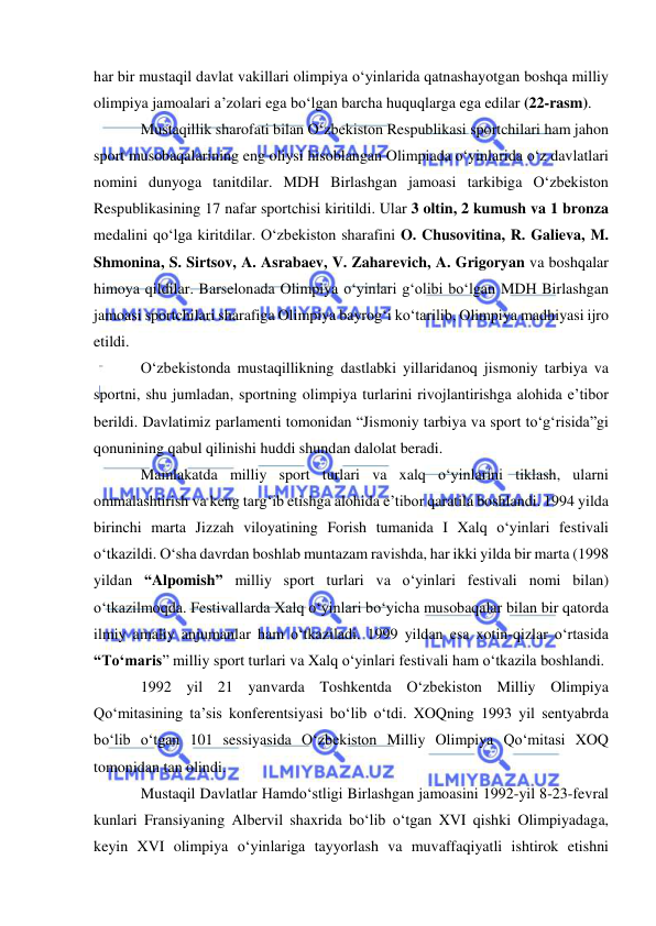  
 
har bir mustaqil davlat vakillari olimpiya o‘yinlarida qatnashayotgan boshqa milliy 
olimpiya jamoalari a’zolari ega bo‘lgan barcha huquqlarga ega edilar (22-rasm). 
Mustaqillik sharofati bilan O‘zbekiston Respublikasi sportchilari ham jahon 
sport musobaqalarining eng oliysi hisoblangan Olimpiada o‘yinlarida o‘z davlatlari 
nomini dunyoga tanitdilar. MDH Birlashgan jamoasi tarkibiga O‘zbekiston 
Respublikasining 17 nafar sportchisi kiritildi. Ular 3 oltin, 2 kumush va 1 bronza 
medalini qo‘lga kiritdilar. O‘zbekiston sharafini O. Chusovitina, R. Galieva, M. 
Shmonina, S. Sirtsov, A. Asrabaev, V. Zaharevich, A. Grigoryan va boshqalar 
himoya qildilar. Barselonada Olimpiya o‘yinlari g‘olibi bo‘lgan MDH Birlashgan 
jamoasi sportchilari sharafiga Olimpiya bayrog‘i ko‘tarilib, Olimpiya madhiyasi ijro 
etildi. 
O‘zbekistonda mustaqillikning dastlabki yillaridanoq jismoniy tarbiya va 
sportni, shu jumladan, sportning olimpiya turlarini rivojlantirishga alohida e’tibor 
berildi. Davlatimiz parlamenti tomonidan “Jismoniy tarbiya va sport to‘g‘risida”gi 
qonunining qabul qilinishi huddi shundan dalolat beradi. 
Mamlakatda milliy sport turlari va xalq o‘yinlarini tiklash, ularni 
ommalashtirish va keng targ‘ib etishga alohida e’tibor qaratila boshlandi. 1994 yilda 
birinchi marta Jizzah viloyatining Forish tumanida I Xalq o‘yinlari festivali 
o‘tkazildi. O‘sha davrdan boshlab muntazam ravishda, har ikki yilda bir marta (1998 
yildan “Alpomish” milliy sport turlari va o‘yinlari festivali nomi bilan) 
o‘tkazilmoqda. Festivallarda Xalq o‘yinlari bo‘yicha musobaqalar bilan bir qatorda 
ilmiy amaliy anjumanlar ham o‘tkaziladi. 1999 yildan esa xotin-qizlar o‘rtasida 
“To‘maris” milliy sport turlari va Xalq o‘yinlari festivali ham o‘tkazila boshlandi.  
1992 yil 21 yanvarda Toshkentda O‘zbekiston Milliy Olimpiya 
Qo‘mitasining ta’sis konferentsiyasi bo‘lib o‘tdi. XOQning 1993 yil sentyabrda 
bo‘lib o‘tgan 101 sessiyasida O‘zbekiston Milliy Olimpiya Qo‘mitasi XOQ 
tomonidan tan olindi.   
Mustaqil Davlatlar Hamdo‘stligi Birlashgan jamoasini 1992-yil 8-23-fevral 
kunlari Fransiyaning Albervil shaxrida bo‘lib o‘tgan XVI qishki Olimpiyadaga, 
keyin XVI olimpiya o‘yinlariga tayyorlash va muvaffaqiyatli ishtirok etishni 
