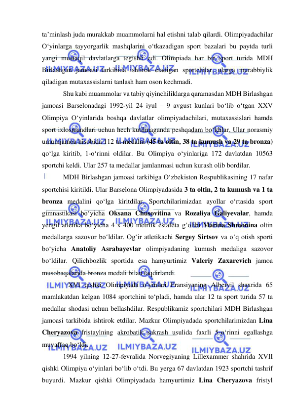  
 
ta’minlash juda murakkab muammolarni hal etishni talab qilardi. Olimpiyadachilar 
O‘yinlarga tayyorgarlik mashqlarini o‘tkazadigan sport bazalari bu paytda turli 
yangi mustaqil davlatlarga tegishli edi. Olimpiada har bir sport turida MDH 
Birlashgan jamoasi tarkibida ishtirok etadigan sportchilar, ularga murabbiylik 
qiladigan mutaxassislarni tanlash ham oson kechmadi. 
Shu kabi muammolar va tabiy qiyinchiliklarga qaramasdan MDH Birlashgan 
jamoasi Barselonadagi 1992-yil 24 iyul – 9 avgust kunlari bo‘lib o‘tgan XXV 
Olimpiya O‘yinlarida boshqa davlatlar olimpiyadachilari, mutaxassislari hamda 
sport ixlosmandlari uchun hech kutilmaganda peshqadam bo‘ldilar. Ular norasmiy 
umumjamoa hisobida 112 ta medalni (45 ta oltin, 38 ta kumush va 29 ta bronza) 
qo‘lga kiritib, 1-o‘rinni oldilar. Bu Olimpiya o‘yinlariga 172 davlatdan 10563 
sportchi keldi. Ular 257 ta medallar jamlanmasi uchun kurash olib bordilar. 
MDH Birlashgan jamoasi tarkibiga O‘zbekiston Respublikasining 17 nafar 
sportchisi kiritildi. Ular Barselona Olimpiyadasida 3 ta oltin, 2 ta kumush va 1 ta 
bronza medalini qo‘lga kiritdilar. Sportchilarimizdan ayollar o‘rtasida sport 
gimnastikasi bo‘yicha Oksana Chusovitina va Rozaliya Galiyevalar, hamda 
yengil atletika bo‘yicha 4 x 400 metrlik estafeta g‘olibi Marina Shmonina oltin 
medallarga sazovor bo‘ldilar. Og‘ir atletikachi Sergey Sirtsov va o‘q otish sporti 
bo‘yicha Anatoliy Asrabayevlar olimpiyadaning kumush medaliga sazovor 
bo‘ldilar. Qilichbozlik sportida esa hamyurtimiz Valeriy Zaxarevich jamoa 
musobaqalarida bronza medali bilan taqdirlandi. 
   XVI qishki Olimpiyada o‘yinlari Fransiyaning Albervil shaxrida 65 
mamlakatdan kelgan 1084 sportchini to‘pladi, hamda ular 12 ta sport turida 57 ta 
medallar shodasi uchun bellashdilar. Respublikamiz sportchilari MDH Birlashgan 
jamoasi tarkibida ishtirok etdilar. Mazkur Olimpiyadada sportchilarimizdan Lina 
Cheryazova fristaylning akrobatik sakrash usulida faxrli 5-o‘rinni egallashga 
muvaffaq bo‘ldi. 
1994 yilning 12-27-fevralida Norvegiyaning Lillexammer shahrida XVII 
qishki Olimpiya o‘yinlari bo‘lib o‘tdi. Bu yerga 67 davlatdan 1923 sportchi tashrif 
buyurdi. Mazkur qishki Olimpiyadada hamyurtimiz Lina Cheryazova fristyl 
