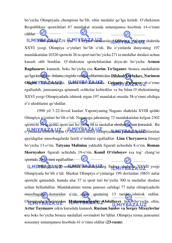  
 
bo‘yicha Olimpiyada chempioni bo‘lib, oltin medalni qo‘lga kiritdi. O‘zbekiston 
Respublikasi sportchilari 67 mamlakat orasida umumjamoa hisobida 14-o‘rinni 
oldilar. 
1996 yilning  19 iyul – 4 avgust sanalarida AQShning  Atlanta shahrida 
XXVI yozgi Olimpiya o‘yinlari bo‘lib o‘tdi. Bu o‘yinlarda dunyoning 197 
mamlakatidan 10320 sportchi 26 ta sport turi bo‘yicha 271 ta medallar shodasi uchun 
kurash olib bordilar. O‘zbekiston sportchilaridan dzyu-do bo‘yicha Armen 
Bagdasarov kumush, boks bo‘yicha esa Karim To‘laganov bronza medallarini 
qo‘lga kiritdilar. Atlanta ringida vatandoshlarimizdan Dilshod Yorbekov, Narimon 
Otayev 5-8-o‘rinlarani, yunon-rim kurashida Grigoriy Pulyayev 6-o‘rinni 
egallashib, jamoamizga qimmatli ochkolar keltirdilar va bu bilan O‘zbekistinning 
XXVI yozgi Olimpiyadada ishtirok etgan 197 mamlakat orasida 58-o‘rinni olishiga 
o‘z ulushlarini qo‘shdilar. 
1998 yil 7-22-fevral kunlari Yaponiyaning Nagano shahrida XVIII qishki 
Olimpiya o‘yinlari bo‘lib o‘tdi. Naganoga jahonning 72 mamlakatidan kelgan 2302 
sportrchi 14 ta qishki sport turi bo‘yicha 68 ta medallar shodasi uchun kurashdi.  Bu 
o‘yinlarda ishtirok etgan O‘zbekiston milliy olimpiya terma jamoasi sportchilaridan 
quyidagilar musobaqalarda faxrli o‘rinlarni egalladilar: Lina Cheryazova fristayl 
bo‘yicha 13-o‘rin, Tatyana Malinina yakkalik figurali uchushda 8-o‘rin, Roman 
Skornyakov figurali uchishda 19-o‘rin, Komil O‘rinboyev esa tog‘ chang‘isi 
sportida 29-o‘rinni egalladilar.  
2000 yil 16-30-sentabrida Avstraliyaning Sidney shahrida XXVII yozgi 
Olimpiyada bo‘lib o‘tdi. Mazkur Olimpiya o‘yinlariga 199 davlatdan 10651 nafar 
sportchi qatnashdi, hamda ular 37 ta sport turi bo‘yicha 300 ta medallar shodasi 
uchun bellashdilar. Mamlakatimiz terma jamoasi safidagi 77 nafar olimpiyadachi 
musobaqalar dasturidan o‘rin olgan sportning 13 turida ishtirok etdilar. 
Olimpiyadachilarimizdan Muhammadqodir Abdullayev boks bo‘yicha oltin, 
Artur Taymazov erkin kurashda kumush, Rustam Saidov va Sergey Mixaylovlar 
esa boks bo‘yicha bronza medallari sovrindori bo‘ldilar. Olimpiya terma jamoamiz 
norasmiy umumjamoa hisobida 41-o‘rinni oldilar (23-rasm).  
