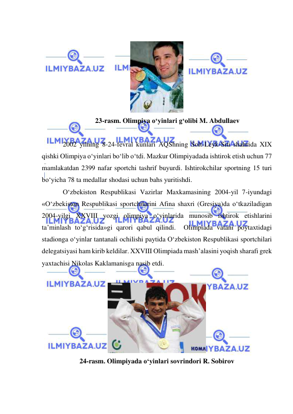  
 
 
 
23-rasm. Olimpiya o‘yinlari g‘olibi M. Abdullaev 
 
2002 yilning 8-24-fevral kunlari AQShning Solt-Leyk-Siti shahrida XIX 
qishki Olimpiya o‘yinlari bo‘lib o‘tdi. Mazkur Olimpiyadada ishtirok etish uchun 77 
mamlakatdan 2399 nafar sportchi tashrif buyurdi. Ishtirokchilar sportning 15 turi 
bo‘yicha 78 ta medallar shodasi uchun bahs yuritishdi.             
O‘zbekiston Respublikasi Vazirlar Maxkamasining 2004-yil 7-iyundagi 
«O‘zbekiston Respublikasi sportchilarini Afina shaxri (Gresiya)da o‘tkaziladigan 
2004-yilgi XXVIII yozgi olimpiya o‘yinlarida munosib ishtirok etishlarini 
ta’minlash to‘g‘risida»gi qarori qabul qilindi.  Olimpiada vatani poytaxtidagi 
stadionga o‘yinlar tantanali ochilishi paytida O‘zbekiston Respublikasi sportchilari 
delegatsiyasi ham kirib keldilar. XXVIII Olimpiada mash’alasini yoqish sharafi grek 
yaxtachisi Nikolas Kaklamanisga nasib etdi.   
 
 
24-rasm. Olimpiyada o‘yinlari sovrindori R. Sobirov 
 
