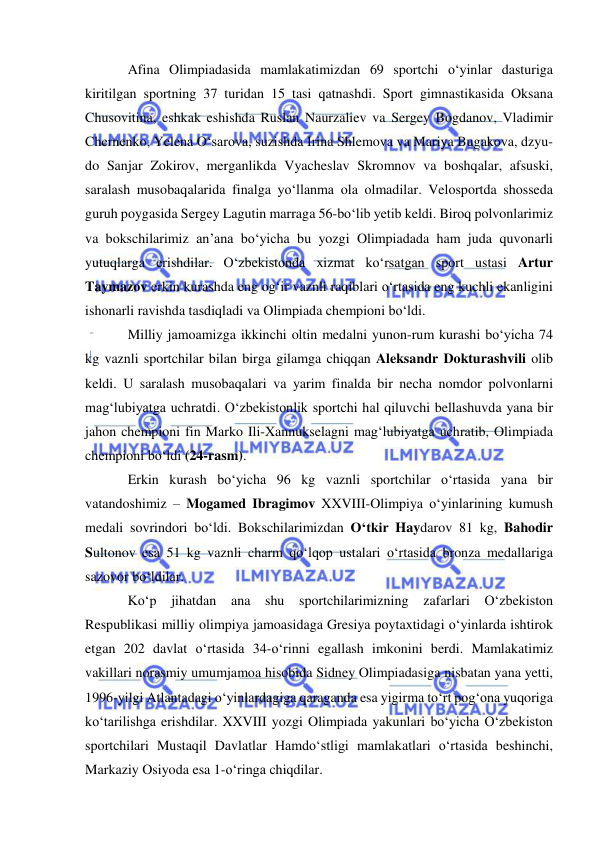  
 
Afina Olimpiadasida mamlakatimizdan 69 sportchi o‘yinlar dasturiga 
kiritilgan sportning 37 turidan 15 tasi qatnashdi. Sport gimnastikasida Oksana 
Chusovitina, eshkak eshishda Ruslan Naurzaliev va Sergey Bogdanov, Vladimir 
Chernenko, Yelena O‘sarova, suzishda Irina Shlemova va Mariya Bugakova, dzyu-
do Sanjar Zokirov, merganlikda Vyacheslav Skromnov va boshqalar, afsuski, 
saralash musobaqalarida finalga yo‘llanma ola olmadilar. Velosportda shosseda 
guruh poygasida Sergey Lagutin marraga 56-bo‘lib yetib keldi. Biroq polvonlarimiz 
va bokschilarimiz an’ana bo‘yicha bu yozgi Olimpiadada ham juda quvonarli 
yutuqlarga erishdilar. O‘zbekistonda xizmat ko‘rsatgan sport ustasi Artur 
Taymazov erkin kurashda eng og‘ir vaznli raqiblari o‘rtasida eng kuchli ekanligini 
ishonarli ravishda tasdiqladi va Olimpiada chempioni bo‘ldi.  
Milliy jamoamizga ikkinchi oltin medalni yunon-rum kurashi bo‘yicha 74 
kg vaznli sportchilar bilan birga gilamga chiqqan Aleksandr Dokturashvili olib 
keldi. U saralash musobaqalari va yarim finalda bir necha nomdor polvonlarni 
mag‘lubiyatga uchratdi. O‘zbekistonlik sportchi hal qiluvchi bellashuvda yana bir 
jahon chempioni fin Marko Ili-Xannukselagni mag‘lubiyatga uchratib, Olimpiada 
chempioni bo‘ldi (24-rasm).  
Erkin kurash bo‘yicha 96 kg vaznli sportchilar o‘rtasida yana bir 
vatandoshimiz – Mogamed Ibragimov XXVIII-Olimpiya o‘yinlarining kumush 
medali sovrindori bo‘ldi. Bokschilarimizdan O‘tkir Haydarov 81 kg, Bahodir 
Sultonov esa 51 kg vaznli charm qo‘lqop ustalari o‘rtasida bronza medallariga 
sazovor bo‘ldilar.     
Ko‘p jihatdan ana shu sportchilarimizning zafarlari O‘zbekiston 
Respublikasi milliy olimpiya jamoasidaga Gresiya poytaxtidagi o‘yinlarda ishtirok 
etgan 202 davlat o‘rtasida 34-o‘rinni egallash imkonini berdi. Mamlakatimiz 
vakillari norasmiy umumjamoa hisobida Sidney Olimpiadasiga nisbatan yana yetti, 
1996-yilgi Atlantadagi o‘yinlardagiga qaraganda esa yigirma to‘rt pog‘ona yuqoriga 
ko‘tarilishga erishdilar. XXVIII yozgi Olimpiada yakunlari bo‘yicha O‘zbekiston 
sportchilari Mustaqil Davlatlar Hamdo‘stligi mamlakatlari o‘rtasida beshinchi, 
Markaziy Osiyoda esa 1-o‘ringa chiqdilar. 
