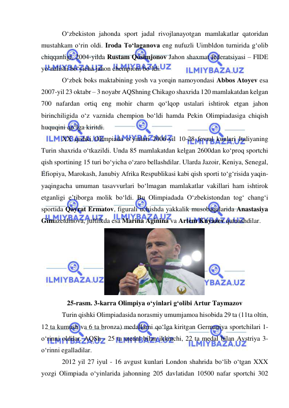  
 
O‘zbekiston jahonda sport jadal rivojlanayotgan mamlakatlar qatoridan 
mustahkam o‘rin oldi. Iroda To‘laganova eng nufuzli Uimbldon turnirida g‘olib 
chiqqanligi, 2004-yilda Rustam Qosimjonov Jahon shaxmat federatsiyasi – FIDE 
yo‘nalishi bo‘yicha jahon chempioni bo‘ldi.   
O‘zbek boks maktabining yosh va yorqin namoyondasi Abbos Atoyev esa 
2007-yil 23 oktabr – 3 noyabr AQShning Chikago shaxrida 120 mamlakatdan kelgan 
700 nafardan ortiq eng mohir charm qo‘lqop ustalari ishtirok etgan jahon 
birinchiligida o‘z vaznida chempion bo‘ldi hamda Pekin Olimpiadasiga chiqish 
huquqini qo‘lga kiritdi. 
XX qishki Olimpiada o‘yinlari 2006-yil 10-28 fevral kunlari Italiyaning 
Turin shaxrida o‘tkazildi. Unda 85 mamlakatdan kelgan 2600dan ko‘proq sportchi 
qish sportining 15 turi bo‘yicha o‘zaro bellashdilar. Ularda Jazoir, Keniya, Senegal, 
Efiopiya, Marokash, Janubiy Afrika Respublikasi kabi qish sporti to‘g‘risida yaqin-
yaqingacha umuman tasavvurlari bo‘lmagan mamlakatlar vakillari ham ishtirok 
etganligi e’tiborga molik bo‘ldi. Bu Olimpiadada O‘zbekistondan tog‘ chang‘i 
sportida Qayrat Ermatov, figurali uchishda yakkalik musobaqalarida Anastasiya 
Gimazetdinova, juftlikda esa Marina Aginina va Artem Knyazev qatnashdilar.  
 
25-rasm. 3-karra Olimpiya o‘yinlari g‘olibi Artur Taymazov 
Turin qishki Olimpiadasida norasmiy umumjamoa hisobida 29 ta (11ta oltin, 
12 ta kumush va 6 ta bronza) medallarni qo‘lga kiritgan Germaniya sportchilari 1-
o‘rinni oldilar. AQSh - 25 ta medal bilan ikkinchi, 22 ta medal bilan Avstriya 3-
o‘rinni egalladilar.  
2012 yil 27 iyul - 16 avgust kunlari London shahrida bo‘lib o‘tgan XXX 
yozgi Olimpiada o‘yinlarida jahonning 205 davlatidan 10500 nafar sportchi 302 
