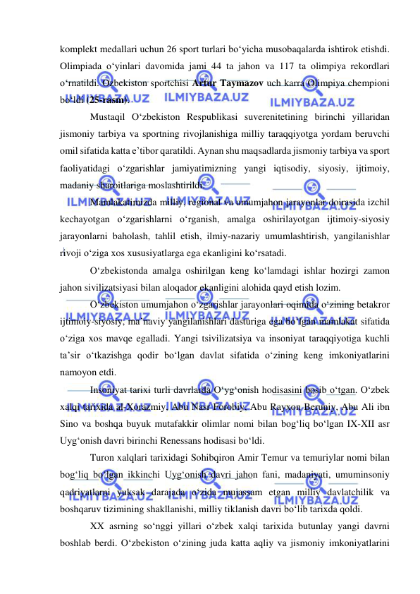  
 
komplekt medallari uchun 26 sport turlari bo‘yicha musobaqalarda ishtirok etishdi. 
Olimpiada o‘yinlari davomida jami 44 ta jahon va 117 ta olimpiya rekordlari 
o‘rnatildi. Ozbekiston sportchisi Artur Taymazov uch karra Olimpiya chempioni 
bo‘ldi (25-rasm). 
Mustaqil O‘zbekiston Respublikasi suverenitetining birinchi yillaridan 
jismoniy tarbiya va sportning rivojlanishiga milliy taraqqiyotga yordam beruvchi 
omil sifatida katta e’tibor qaratildi. Aynan shu maqsadlarda jismoniy tarbiya va sport 
faoliyatidagi o‘zgarishlar jamiyatimizning yangi iqtisodiy, siyosiy, ijtimoiy, 
madaniy sharoitlariga moslashtirildi. 
Mamlakatimizda milliy, regional va umumjahon jarayonlar doirasida izchil 
kechayotgan o‘zgarishlarni o‘rganish, amalga oshirilayotgan ijtimoiy-siyosiy 
jarayonlarni baholash, tahlil etish, ilmiy-nazariy umumlashtirish, yangilanishlar 
rivoji o‘ziga xos xususiyatlarga ega ekanligini ko‘rsatadi.  
O‘zbekistonda amalga oshirilgan keng ko‘lamdagi ishlar hozirgi zamon 
jahon sivilizatsiyasi bilan aloqador ekanligini alohida qayd etish lozim.  
O‘zbekiston umumjahon o‘zgarishlar jarayonlari oqimida o‘zining betakror 
ijtimoiy-siyosiy, ma’naviy yangilanishlari dasturiga ega bo‘lgan mamlakat sifatida 
o‘ziga xos mavqe egalladi. Yangi tsivilizatsiya va insoniyat taraqqiyotiga kuchli 
ta’sir o‘tkazishga qodir bo‘lgan davlat sifatida o‘zining keng imkoniyatlarini 
namoyon etdi. 
Insoniyat tarixi turli davrlarda O‘yg‘onish hodisasini bosib o‘tgan. O‘zbek 
xalqi tarixida al-Xorazmiy, Abu Nasr Forobiy, Abu Rayxon Beruniy, Abu Ali ibn 
Sino va boshqa buyuk mutafakkir olimlar nomi bilan bog‘liq bo‘lgan IX-XII asr 
Uyg‘onish davri birinchi Renessans hodisasi bo‘ldi. 
Turon xalqlari tarixidagi Sohibqiron Amir Temur va temuriylar nomi bilan 
bog‘liq bo‘lgan ikkinchi Uyg‘onish davri jahon fani, madaniyati, umuminsoniy 
qadriyatlarni yuksak darajada o‘zida mujassam etgan milliy davlatchilik va 
boshqaruv tizimining shakllanishi, milliy tiklanish davri bo‘lib tarixda qoldi.  
XX asrning so‘nggi yillari o‘zbek xalqi tarixida butunlay yangi davrni 
boshlab berdi. O‘zbekiston o‘zining juda katta aqliy va jismoniy imkoniyatlarini 
