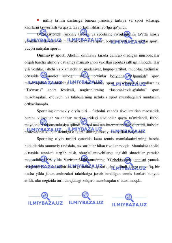  
 
 milliy ta’lim dasturiga binoan jismoniy tarbiya va sport sohasiga 
kadrlarni tayyorlash va qayta tayyorlash ishlari yo‘lga qo‘yildi.  
O‘zbekistonda jismoniy tarbiya va sportning rivojlanishini to‘rtta asosiy 
yo‘nalishlarda kuzatish mumkin: ommaviy sport, bolalar sporti, xotin-qizlar sporti, 
yuqori natijalar sporti.   
Ommaviy sport. Aholini ommaviy tarzda qamrab oladigan musobaqalar 
orqali barcha ijtimoiy qatlamga mansub aholi vakillari sportga jalb qilinmoqda. Har 
yili yoshlar, ishchi va xizmatchilar, madaniyat, huquq-tartibot, mudofaa xodimlari 
o‘rtasida “Kamolot kubogi”, milliy o‘yinlar bo‘yicha “Alpomish” sport 
musobaqalari, yoshlarning “Shunqorlar” harbiy sport musobaqalari, ayollarning 
“To‘maris” 
sport 
festivali, 
nogironlarning 
“Jasorat-iroda-g‘alaba” 
sport 
musobaqalari, o‘quvchi va talabalarning uzluksiz sport musobaqalari muntazam 
o‘tkazilmoqda.      
Sportning ommaviy o‘yin turi – futbolni yanada rivojlantirish maqsadida 
barcha viloyatlar va shahar markazlaridagi stadionlar qayta ta’mirlandi, futbol 
maydonlari rekonstruktsiya qilindi, futbol maktab-internatlari tashkil etildi, futbolni 
professional klublar tizimiga o‘tkazilishining asosiy tamoyillari belgilandi.  
Sportning o‘yin turlari qatorida katta tennis mamlakatimizning barcha 
hududlarida ommaviy ravishda, tez sur’atlar bilan rivojlanmoqda. Mamlakat aholisi 
o‘rtasida tennisni targ‘ib etish, shug‘ullanuvchilarga tegishli sharoitlar yaratish 
maqsadida 1998 yilda Vazirlar Mahkamasining "O‘zbekistonda tennisni yanada 
rivojlantirish chora-tadbirlari to‘g‘risida"gi qarori qabul qilindi. Unga muvofiq, bir 
necha yilda jahon andozalari talablariga javob beradigan tennis kortlari bunyod 
etildi, ular negizida turli darajadagi xalqaro musobaqalar o‘tkazilmoqda.  
 
