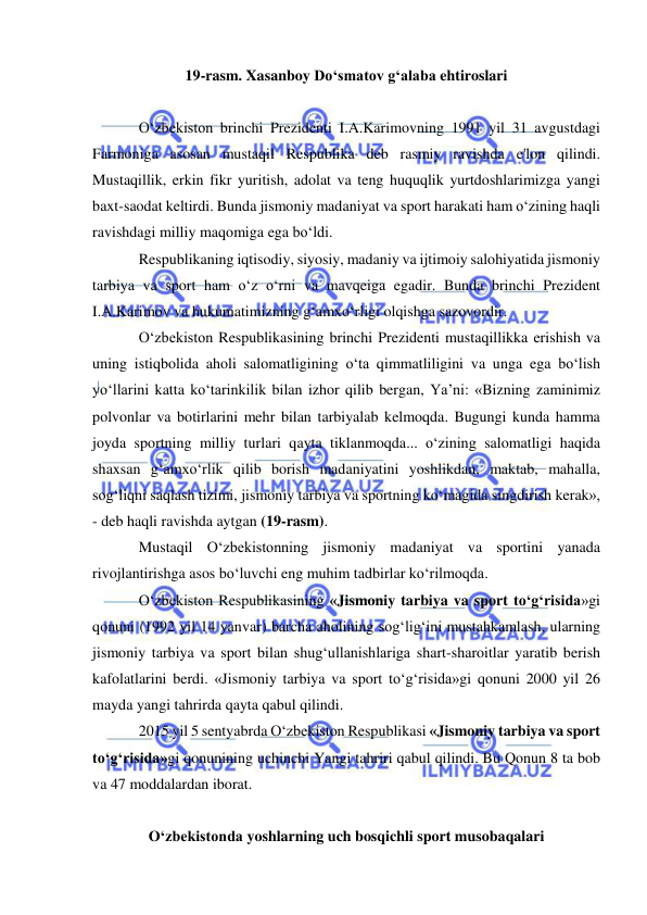  
 
19-rasm. Xasanboy Do‘smatov g‘alaba ehtiroslari 
 
O‘zbekiston brinchi Prezidenti I.A.Karimovning 1991 yil 31 avgustdagi 
Farmoniga asosan mustaqil Respublika deb rasmiy ravishda e'lon qilindi. 
Mustaqillik, erkin fikr yuritish, adolat va teng huquqlik yurtdoshlarimizga yangi 
baxt-saodat keltirdi. Bunda jismoniy madaniyat va sport harakati ham o‘zining haqli 
ravishdagi milliy maqomiga ega bo‘ldi. 
Respublikaning iqtisodiy, siyosiy, madaniy va ijtimoiy salohiyatida jismoniy 
tarbiya va sport ham o‘z o‘rni va mavqeiga egadir. Bunda brinchi Prezident 
I.A.Karimov va hukumatimizning g‘amxo‘rligi olqishga sazovordir. 
O‘zbekiston Respublikasining brinchi Prezidenti mustaqillikka erishish va 
uning istiqbolida aholi salomatligining o‘ta qimmatliligini va unga ega bo‘lish 
yo‘llarini katta ko‘tarinkilik bilan izhor qilib bergan, Ya’ni: «Bizning zaminimiz 
polvonlar va botirlarini mehr bilan tarbiyalab kelmoqda. Bugungi kunda hamma 
joyda sportning milliy turlari qayta tiklanmoqda... o‘zining salomatligi haqida 
shaxsan g‘amxo‘rlik qilib borish madaniyatini yoshlikdan, maktab, mahalla, 
sog‘liqni saqlash tizimi, jismoniy tarbiya va sportning ko‘magida singdirish kerak», 
- deb haqli ravishda aytgan (19-rasm). 
Mustaqil O‘zbekistonning jismoniy madaniyat va sportini yanada 
rivojlantirishga asos bo‘luvchi eng muhim tadbirlar ko‘rilmoqda.  
O‘zbekiston Respublikasining «Jismoniy tarbiya va sport to‘g‘risida»gi 
qonuni (1992 yil 14 yanvar) barcha aholining sog‘lig‘ini mustahkamlash, ularning 
jismoniy tarbiya va sport bilan shug‘ullanishlariga shart-sharoitlar yaratib berish 
kafolatlarini berdi. «Jismoniy tarbiya va sport to‘g‘risida»gi qonuni 2000 yil 26 
mayda yangi tahrirda qayta qabul qilindi. 
2015 yil 5 sentyabrda O‘zbekiston Respublikasi «Jismoniy tarbiya va sport 
to‘g‘risida»gi qonunining uchinchi Yangi tahriri qabul qilindi. Bu Qonun 8 ta bob 
va 47 moddalardan iborat. 
 
O‘zbekistonda yoshlarning uch bosqichli sport musobaqalari 
