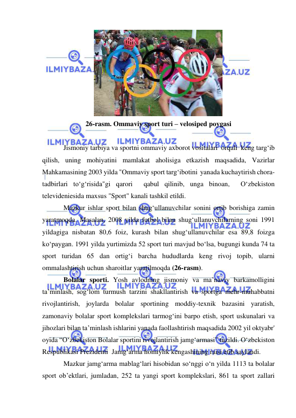  
 
 
26-rasm. Ommaviy sport turi – velosiped poygasi 
 
Jismoniy tarbiya va sportni ommaviy axborot vositalari  orqali  keng targ‘ib 
qilish, uning mohiyatini mamlakat aholisiga etkazish maqsadida, Vazirlar 
Mahkamasining 2003 yilda "Ommaviy sport targ‘ibotini  yanada kuchaytirish chora-
tadbirlari to‘g‘risida"gi qarori  qabul qilinib, unga binoan,  O‘zbekiston 
televideniesida maxsus "Sport" kanali tashkil etildi.  
Mazkur ishlar sport bilan shug‘ullanuvchilar sonini ortib borishiga zamin 
yaratmoqda. Masalan, 2008 yilda futbol bilan shug‘ullanuvchilarning soni 1991 
yildagiga nisbatan 80,6 foiz, kurash bilan shug‘ullanuvchilar esa 89,8 foizga 
ko‘paygan. 1991 yilda yurtimizda 52 sport turi mavjud bo‘lsa, bugungi kunda 74 ta 
sport turidan 65 dan ortig‘i barcha hududlarda keng rivoj topib, ularni 
ommalashtirish uchun sharoitlar yaratilmoqda (26-rasm).   
Bolalar sporti. Yosh avlodning jismoniy va ma’naviy barkamolligini 
ta’minlash, sog‘lom turmush tarzini shakllantirish va sportga mehr-muhabbatni 
rivojlantirish, joylarda bolalar sportining moddiy-texnik bazasini yaratish, 
zamonaviy bolalar sport komplekslari tarmog‘ini barpo etish, sport uskunalari va 
jihozlari bilan ta’minlash ishlarini yanada faollashtirish maqsadida 2002 yil oktyabr' 
oyida “O‘zbekiston Bolalar sportini rivojlantirish jamg‘armasi” tuzildi. O‘zbekiston 
Respublikasi Prezidenti  Jamg‘arma homiylik kengashining raisi etib saylandi.  
Mazkur jamg‘arma mablag‘lari hisobidan so‘nggi o‘n yilda 1113 ta bolalar 
sport ob’ektlari, jumladan, 252 ta yangi sport komplekslari, 861 ta sport zallari 
