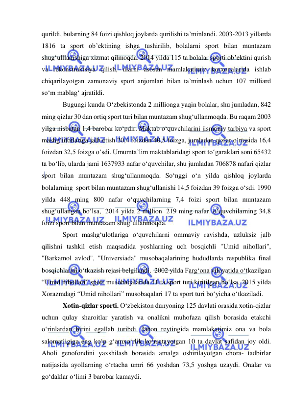  
 
qurildi, bularning 84 foizi qishloq joylarda qurilishi ta’minlandi. 2003-2013 yillarda 
1816 ta sport ob’ektining ishga tushirilib, bolalarni sport bilan muntazam 
shug‘ulllanishiga xizmat qilmoqda. 2014 yilda 115 ta bolalar sporti ob’ektini qurish 
va rekonstruktsiya qilish, ularni asosan mamlakatimiz korxonalarida ishlab 
chiqarilayotgan zamonaviy sport anjomlari bilan ta’minlash uchun 107 milliard 
so‘m mablag‘ ajratildi. 
Bugungi kunda O‘zbekistonda 2 millionga yaqin bolalar, shu jumladan, 842 
ming qizlar 30 dan ortiq sport turi bilan muntazam shug‘ullanmoqda. Bu raqam 2003 
yilga nisbatan 1,4 barobar ko‘pdir. Maktab o‘quvchilarini jismoniy tarbiya va sport 
mashg‘ulotlariga jalb etish 20,4 foizdan 40,5 foizga, jumladan qizlar o‘rtasida 16,4 
foizdan 32,5 foizga o‘sdi. Umumta’lim maktablaridagi sport to‘garaklari soni 65432 
ta bo‘lib, ularda jami 1637933 nafar o‘quvchilar, shu jumladan 706878 nafari qizlar 
sport bilan muntazam shug‘ullanmoqda. So‘nggi o‘n yilda qishloq joylarda 
bolalarning  sport bilan muntazam shug‘ullanishi 14,5 foizdan 39 foizga o‘sdi. 1990 
yilda 448 ming 800 nafar o‘quvchilarning 7,4 foizi sport bilan muntazam 
shug‘ullangan bo‘lsa,  2014 yilda 2 million  219 ming nafar  o‘quvchilarning 34,8 
foizi sport bilan muntazam shug‘ullanmoqda.   
Sport mashg‘ulotlariga o‘quvchilarni ommaviy ravishda, uzluksiz jalb 
qilishni tashkil etish maqsadida yoshlarning uch bosqichli "Umid nihollari", 
"Barkamol avlod", "Universiada" musobaqalarining hududlarda respublika final 
bosqichlarini o‘tkazish rejasi belgilandi.  2002 yilda Farg‘ona viloyatida o‘tkazilgan 
“Umid nihollari” sport musobaqalarida 11 ta sport turi kiritilgan bo‘lsa, 2015 yilda 
Xorazmdagi “Umid nihollari” musobaqalari 17 ta sport turi bo‘yicha o‘tkaziladi. 
Xotin-qizlar sporti. O‘zbekiston dunyoning 125 davlati orasida xotin-qizlar 
uchun qulay sharoitlar yaratish va onalikni muhofaza qilish borasida etakchi 
o‘rinlardan birini egallab turibdi. Jahon reytingida mamlakatimiz ona va bola 
salomatligiga eng ko‘p g‘amxo‘rlik ko‘rsatayotgan 10 ta davlat safidan joy oldi. 
Aholi genofondini yaxshilash borasida amalga oshirilayotgan chora- tadbirlar 
natijasida ayollarning o‘rtacha umri 66 yoshdan 73,5 yoshga uzaydi. Onalar va 
go‘daklar o‘limi 3 barobar kamaydi. 
