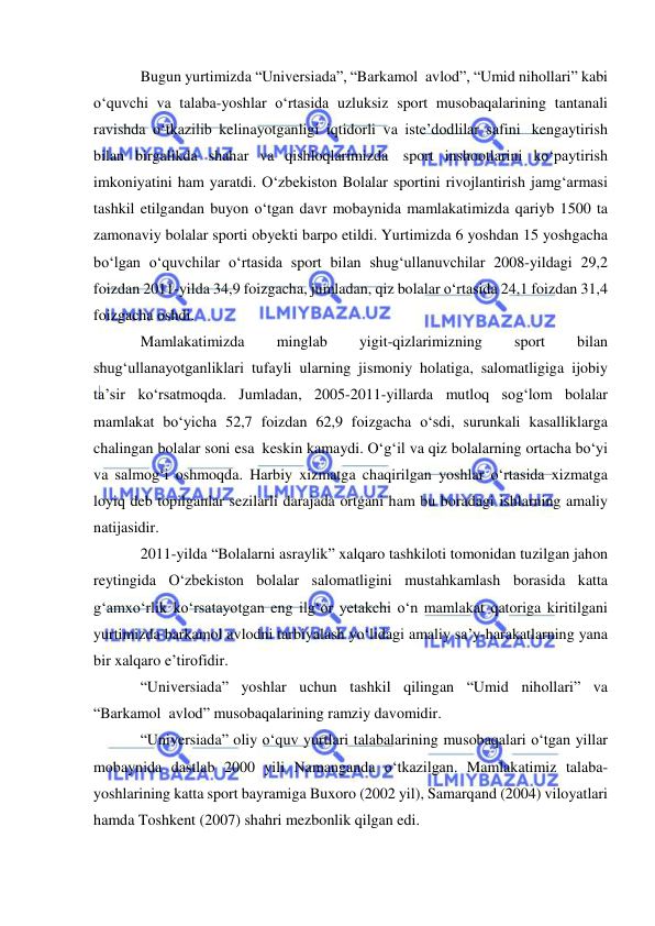  
 
Bugun yurtimizda “Universiada”, “Barkamol  avlod”, “Umid nihollari” kabi 
o‘quvchi va talaba-yoshlar o‘rtasida uzluksiz sport musobaqalarining tantanali 
ravishda o‘tkazilib kelinayotganligi iqtidorli va iste’dodlilar safini  kengaytirish 
bilan birgalikda shahar va qishloqlarimizda  sport inshootlarini ko‘paytirish 
imkoniyatini ham yaratdi. O‘zbekiston Bolalar sportini rivojlantirish jamg‘armasi 
tashkil etilgandan buyon o‘tgan davr mobaynida mamlakatimizda qariyb 1500 ta 
zamonaviy bolalar sporti obyekti barpo etildi. Yurtimizda 6 yoshdan 15 yoshgacha 
bo‘lgan o‘quvchilar o‘rtasida sport bilan shug‘ullanuvchilar 2008-yildagi 29,2 
foizdan 2011-yilda 34,9 foizgacha, jumladan, qiz bolalar o‘rtasida 24,1 foizdan 31,4 
foizgacha oshdi. 
Mamlakatimizda 
minglab 
yigit-qizlarimizning 
sport 
bilan 
shug‘ullanayotganliklari tufayli ularning jismoniy holatiga, salomatligiga ijobiy 
ta’sir ko‘rsatmoqda. Jumladan, 2005-2011-yillarda mutloq sog‘lom bolalar 
mamlakat bo‘yicha 52,7 foizdan 62,9 foizgacha o‘sdi, surunkali kasalliklarga 
chalingan bolalar soni esa  keskin kamaydi. O‘g‘il va qiz bolalarning ortacha bo‘yi 
va salmog‘i oshmoqda. Harbiy xizmatga chaqirilgan yoshlar o‘rtasida xizmatga 
loyiq deb topilganlar sezilarli darajada ortgani ham bu boradagi ishlarning amaliy 
natijasidir. 
2011-yilda “Bolalarni asraylik” xalqaro tashkiloti tomonidan tuzilgan jahon 
reytingida O‘zbekiston bolalar salomatligini mustahkamlash borasida katta 
g‘amxo‘rlik ko‘rsatayotgan eng ilg‘or yetakchi o‘n mamlakat qatoriga kiritilgani 
yurtimizda barkamol avlodni tarbiyalash yo‘lidagi amaliy sa’y-harakatlarning yana 
bir xalqaro e’tirofidir. 
“Universiada” yoshlar uchun tashkil qilingan “Umid nihollari” va 
“Barkamol  avlod” musobaqalarining ramziy davomidir. 
“Universiada” oliy o‘quv yurtlari talabalarining musobaqalari o‘tgan yillar 
mobaynida dastlab 2000 yili Namanganda o‘tkazilgan. Mamlakatimiz talaba-
yoshlarining katta sport bayramiga Buxoro (2002 yil), Samarqand (2004) viloyatlari 
hamda Toshkent (2007) shahri mezbonlik qilgan edi. 
