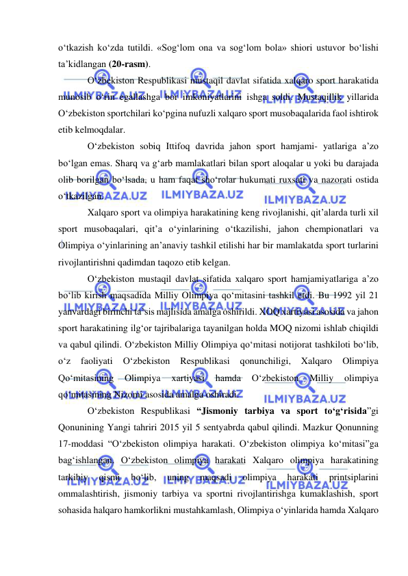  
 
o‘tkazish ko‘zda tutildi. «Sog‘lom ona va sog‘lom bola» shiori ustuvor bo‘lishi 
ta’kidlangan (20-rasm). 
O‘zbekiston Respublikasi mustaqil davlat sifatida xalqaro sport harakatida 
munosib o‘rin egallashga bor imkoniyatlarini ishga soldi. Mustaqillik yillarida 
O‘zbekiston sportchilari ko‘pgina nufuzli xalqaro sport musobaqalarida faol ishtirok 
etib kelmoqdalar. 
O‘zbekiston sobiq Ittifoq davrida jahon sport hamjami- yatlariga a’zo 
bo‘lgan emas. Sharq va g‘arb mamlakatlari bilan sport aloqalar u yoki bu darajada 
olib borilgan bo‘lsada, u ham faqat sho‘rolar hukumati ruxsati va nazorati ostida 
o‘tkazilgan. 
Xalqaro sport va olimpiya harakatining keng rivojlanishi, qit’alarda turli xil 
sport musobaqalari, qit’a o‘yinlarining o‘tkazilishi, jahon chempionatlari va 
Olimpiya o‘yinlarining an’anaviy tashkil etilishi har bir mamlakatda sport turlarini 
rivojlantirishni qadimdan taqozo etib kelgan. 
O‘zbekiston mustaqil davlat sifatida xalqaro sport hamjamiyatlariga a’zo 
bo‘lib kirish maqsadida Milliy Olimpiya qo‘mitasini tashkil etdi. Bu 1992 yil 21 
yanvardagi birinchi ta’sis majlisida amalga oshirildi. XOQ xartiyasi asosida va jahon 
sport harakatining ilg‘or tajribalariga tayanilgan holda MOQ nizomi ishlab chiqildi 
va qabul qilindi. O‘zbekiston Milliy Olimpiya qo‘mitasi notijorat tashkiloti bo‘lib, 
o‘z 
faoliyati 
O‘zbekiston 
Respublikasi 
qonunchiligi, 
Xalqaro 
Olimpiya 
Qo‘mitasining 
Olimpiya 
xartiyasi 
hamda 
O‘zbekiston 
Milliy 
olimpiya 
qo‘mitasining Nizomi asosida amalga oshiradi.  
O‘zbekiston Respublikasi “Jismoniy tarbiya va sport to‘g‘risida”gi 
Qonunining Yangi tahriri 2015 yil 5 sentyabrda qabul qilindi. Mazkur Qonunning 
17-moddasi “O‘zbekiston olimpiya harakati. O‘zbekiston olimpiya ko‘mitasi”ga 
bag‘ishlangan. O‘zbekiston olimpiya harakati Xalqaro olimpiya harakatining 
tarkibiy 
qismi 
bo‘lib, 
uning 
maqsadi 
olimpiya 
harakati 
printsiplarini 
ommalashtirish, jismoniy tarbiya va sportni rivojlantirishga kumaklashish, sport 
sohasida halqaro hamkorlikni mustahkamlash, Olimpiya o‘yinlarida hamda Xalqaro 
