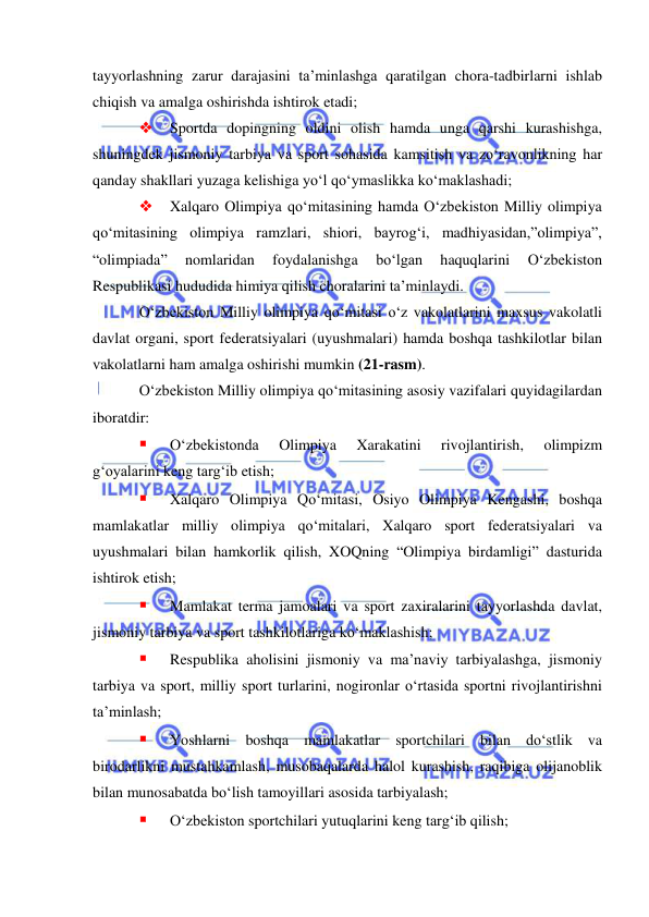  
 
tayyorlashning zarur darajasini ta’minlashga qaratilgan chora-tadbirlarni ishlab 
chiqish va amalga oshirishda ishtirok etadi; 
 
Sportda dopingning oldini olish hamda unga qarshi kurashishga, 
shuningdek jismoniy tarbiya va sport sohasida kamsitish va zo‘ravonlikning har 
qanday shakllari yuzaga kelishiga yo‘l qo‘ymaslikka ko‘maklashadi; 
 
Xalqaro Olimpiya qo‘mitasining hamda O‘zbekiston Milliy olimpiya 
qo‘mitasining olimpiya ramzlari, shiori, bayrog‘i, madhiyasidan,”olimpiya”, 
“olimpiada” 
nomlaridan 
foydalanishga 
bo‘lgan 
haquqlarini 
O‘zbekiston 
Respublikasi hududida himiya qilish choralarini ta’minlaydi. 
O‘zbekiston Milliy olimpiya qo‘mitasi o‘z vakolatlarini maxsus vakolatli 
davlat organi, sport federatsiyalari (uyushmalari) hamda boshqa tashkilotlar bilan 
vakolatlarni ham amalga oshirishi mumkin (21-rasm). 
O‘zbekiston Milliy olimpiya qo‘mitasining asosiy vazifalari quyidagilardan 
iboratdir: 
 
O‘zbekistonda 
Olimpiya 
Xarakatini 
rivojlantirish, 
olimpizm 
g‘oyalarini keng targ‘ib etish; 
 
Xalqaro Olimpiya Qo‘mitasi, Osiyo Olimpiya Kengashi, boshqa 
mamlakatlar milliy olimpiya qo‘mitalari, Xalqaro sport federatsiyalari va 
uyushmalari bilan hamkorlik qilish, XOQning “Olimpiya birdamligi” dasturida 
ishtirok etish; 
 
Mamlakat terma jamoalari va sport zaxiralarini tayyorlashda davlat, 
jismoniy tarbiya va sport tashkilotlariga ko‘maklashish; 
 
Respublika aholisini jismoniy va ma’naviy tarbiyalashga, jismoniy 
tarbiya va sport, milliy sport turlarini, nogironlar o‘rtasida sportni rivojlantirishni 
ta’minlash; 
 
Yoshlarni boshqa mamlakatlar sportchilari bilan do‘stlik va 
birodarlikni mustahkamlash, musobaqalarda halol kurashish, raqibiga olijanoblik 
bilan munosabatda bo‘lish tamoyillari asosida tarbiyalash; 
 
O‘zbekiston sportchilari yutuqlarini keng targ‘ib qilish; 
