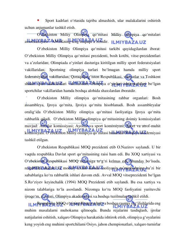  
 
 
Sport kadrlari o‘rtasida tajriba almashish, ular malakalarini oshirish 
uchun anjumanlar tashkil etish. 
O‘zbekiston Milliy Olimpiya qo‘mitasi Milliy olimpiya qo‘mitalari 
assotsiatsiyasi – ANOKning teng huquqli a’zosidir.  
O‘zbekiston Milliy Olimpiya qo‘mitasi tarkibi quyidagilardan iborat: 
O‘zbekiston Milliy Olimpiya qo‘mitasi prezidenti, bosh kotibi, vitse-prezidentlari 
va a’zolaridan; Olimpiada o‘yinlari dasturiga kiritilgan milliy sport federatsiyalari 
vakillaridan; Sportning olimpiya turlari bo‘lmagan hamda milliy sport 
federatsiyalari vakillaridan; Qoraqalpog‘iston Respublikasi, viloyatlar va Toshkent 
shahar sport tashkilotlari vakillaridan; Olimpiya o‘yinlari ishtirokchilari bo‘lgan 
sportchilar vakillaridan hamda boshqa alohida shaxslardan iboratdir.  
O‘zbekiston Milliy olimpiya qo‘mitasining rahbar organlari: Bosh 
assambleya, Ijroya qo‘mita, Ijroiya qo‘mita hisoblanadi. Bosh assambleyalar 
oralig‘ida O‘zbekiston Milliy olimpiya qo‘mitasi faoliyatiga Ijroya qo‘mita 
rahbarlik qiladi.  O‘zbekiston Milliy olimpiya qo‘mitasining doimiy komissiyalari 
mavjud: Atletlar komissiyasi; Ayollar va sport komissiyasi; Sport va atrof-muhit 
komissiyasi. O‘zbekiston Milliy olimpiya qo‘mitasi huzurida Olimpiya akademiyasi 
tashkil etilgan.  
O‘zbekiston Respublikasi MOQ prezidenti etib O.Nazirov saylandi. U bir 
vaqtda respublika Davlat sport qo‘mitasining raisi ham edi. Bu XOQ xartiyasi va 
O‘zbekiston Respublikasi MOQ nizomiga to‘g‘ri kelmas edi. Shunday bo‘lsada, 
respublika sharoiti va moddiy-texnik hamda moliyaviy ta’minlashning ba’zi bir 
sabablariga ko‘ra rahbarlik ishlari davom etdi. Avval MOQ vitseprezidenti bo‘lgan 
S.Ro‘ziyev keyinchalik (1994) MOQ Prezidenti etib saylandi. Bu esa xartiya va 
nizom talablariga to‘la asoslandi. Nizomga ko‘ra MOQ faoliyatini yurituvchi 
ijroqo‘m, a’zolari, Olimpiya akademiyasi va boshqa tuzilmalar tashkil etildi. 
Respublika MOQ o‘zining Kongresslari va boshqa rasmiy yig‘ilishlarida eng 
muhim masalalarni muhokama qilmoqda. Bunda rejalarini tasdiqlash, ijrolar 
natijalarini eshitish, xalqaro Olimpiya harakatida ishtirok etish, olimpiya g‘oyalarini 
keng yoyish eng muhimi sportchilami Osiyo, jahon chempionatlari, xalqaro turnirlar 
