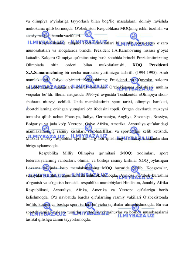  
 
va olimpiya o‘yinlariga tayyorlash bilan bog‘liq masalalarni doimiy ravishda 
muhokama qilib bormoqda. O‘zbekiston Respublikasi MOQning ichki tuzilishi va 
asosiy maqsad hamda vazifalari.  
Respublikaning xalqaro sport tashkilotlari bilan olib borayotgan o‘zaro 
munosabatlari va aloqalarida brinchi Prezident I.A.Karimovning hissasi g‘oyat 
kattadir. Xalqaro Olimpiya qo‘mitasining bosh shtabida brinchi Prezidentimizning 
Olimpiada 
oltin 
ordeni 
bilan 
mukofatlanishi, 
XOQ 
Prezidenti 
X.A.Samaranchning bir necha marotaba yurtimizga tashrifi, (1994-1995). Arab 
mamlakatlari, Osiyo o‘yinlari Kengashining Prezidenti va Yunesko xalqaro 
tashkilotlarning rahbarlari, mas'ul xodimlari O‘zbekistonga kelishlari muhim 
voqealar bo‘ldi. Shular natijasida 1996-yil avgustda Toshkentda «Olimpiya shon-
shuhrat» niuzeyi ochildi. Unda mamlakatimiz sport tarixi, olimpiya harakati, 
sportchilarning erishgan yutuqlari o‘z ifodasini topdi. O‘tgan davrlarda muzeyni 
tomosha qilish uchun Fransiya, Italiya, Germaniya, Angliya, Shvetsiya, Rossiya, 
Bolgariya va juda ko‘p Yevropa, Osiyo Afrika, Amerika, Avstraliya qit’alaridagi 
mamlakatlarning rasmiy kishilari, sayohatclIIlari va sportchilari kelib ketishdi. 
Mazkuf muzey respublika sportini targ‘ibot qilishning markaziy maskanlaridan 
biriga aylanmoqda. 
Respublika 
Milliy 
Olimpiya 
qo‘mitasi 
(MOQ) 
xodimlari, 
sport 
federatsiyalarning rahbarlari, olimlar va boshqa rasmiy kishilar XOQ joylashgan 
Lozzana va juda ko‘p mamlakatlarning MOQ huzurida bo‘lib, Kongresslar, 
sessiyalar va ilmiy anjumanlarda ishtirok etmoqda. Ayniqsa, O‘zbek kurashini 
o‘rganish va o‘rgatish borasida respublika murabbiylari Hindiston, Janubiy Afrika 
Respublikasi, Avstraliya, Afrika, Amerika va Yevropa qit’alariga borib 
kelishmoqda. O‘z navbatida barcha qit’alarning rasmiy vakillari O‘zbekistonda 
bo‘lib, kurash va boshqa sport turlari bo‘yicha tajribalar almashishmoqda. Bu esa 
sportchilarning xalqaro turnirlar, o‘rtoqlik uchrashuvlar va boshqa musobaqalarni 
tashkil qilishga zamin tayyorlamoqda.   
