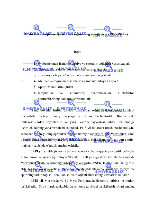  
 
 
 
 
O‘zbekistonda jismoniy tarbiya va sportning rivojlanishi (1920-1990 yy.) 
 
 
Reja: 
 
1. O‘zbekistonda jismoniy tarbiya va sportni rivojlanish xususiyatlari. 
2.  Sovetlar davrida jismoniy tarbiya va sport tizimi.  
3. Jismoniy tarbiya bo‘yicha mutaxassislarni tayyorlash.  
4. Mehnat va o‘quv muassasalarida jismoniy tarbiya va sport.  
5. Sport inshootlarini qurish.  
6. Respublika 
va 
Butunittifoq 
spartakiadalari. 
O‘zbekiston 
sportchilarining xalqaro ushrashuvlari. 
 
Yangi sovetlar Ittifoqi davlati tuzilgandan so‘ng davlatni mustahkamlash 
maqsadida harbiy-jismoniy tayyorgarlik ishlari kuchaytirildi. Bunda eski 
mutaxassislardan foydalanish va yangi kadrlar tayyorlash ishlari tez amalga 
oshirildi. Buning yana bir sababi shundaki, 1918-yil fuqarolar urushi boshlandi. Shu 
sababdan, 1918-yilning aprelidan boshlab harbiy majburiy ta’lim (Vsevobuch) e'lon 
qilindi. Unda faqat harbiy tayyorgarlikkina emas, balki jismonan sog‘lom aholini 
majburiy ravishda o‘qitish amalga oshirildi. 
1919 yil aprelda jismoniy tarbiya, sport va chaqiriqqa tayyorgarlik bo‘yicha 
I Umumrossiya syezdi (qurultoy) o‘tkazildi. 1920 yil avgustda davr talablari asosida 
Vsevobuch tarkibida Jismoniy tarbiya oliy kengashi (VSFK) ta’sis etildi. Uning raisi 
etib N.I.Podvoyskiy (1880-1948) tayinlandi. Mamlakatda jismoniy tarbiya va 
sportning tarkib topishi, shakllanishi va rivojlanishida uning xizmatlari kattadir. 
1918 yil Moskvada va 1919 yil Petrogradda jismoniy tarbiya institutlari 
tashkil etildi. Shu yillarda maktablarda jismoniy tarbiyani tashkil etish ishlari amalga 
