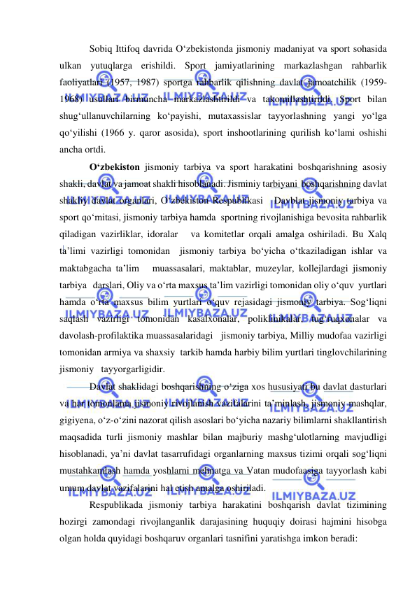  
 
Sobiq Ittifoq davrida O‘zbekistonda jismoniy madaniyat va sport sohasida 
ulkan yutuqlarga erishildi. Sport jamiyatlarining markazlashgan rahbarlik 
faoliyatlari (1957, 1987) sportga rahbarlik qilishning davlat jamoatchilik (1959-
1968) usullari birmuncha markazlashtirildi va takomillashtirildi. Sport bilan 
shug‘ullanuvchilarning ko‘payishi, mutaxassislar tayyorlashning yangi yo‘lga 
qo‘yilishi (1966 y. qaror asosida), sport inshootlarining qurilish ko‘lami oshishi 
ancha ortdi. 
O‘zbekiston jismoniy tarbiya va sport harakatini boshqarishning asosiy   
shakli, davlat va jamoat shakli hisoblanadi. Jisminiy tarbiyani  boshqarishning davlat 
shakliy davlat organlari, O‘zbekiston Respublikasi   Davblat jismoniy tarbiya va 
sport qo‘mitasi, jismoniy tarbiya hamda  sportning rivojlanishiga bevosita rahbarlik 
qiladigan vazirliklar, idoralar   va komitetlar orqali amalga oshiriladi. Bu Xalq 
ta’limi vazirligi tomonidan  jismoniy tarbiya bo‘yicha o‘tkaziladigan ishlar va 
maktabgacha ta’lim   muassasalari, maktablar, muzeylar, kollejlardagi jismoniy 
tarbiya   darslari, Oliy va o‘rta maxsus ta’lim vazirligi tomonidan oliy o‘quv  yurtlari 
hamda o‘rta maxsus bilim yurtlari o‘quv rejasidagi jismoniy tarbiya. Sog‘liqni 
saqlash vazirligi tomonidan kasalxonalar, poliklinikalar, tug‘ruqxonalar va 
davolash-profilaktika muassasalaridagi   jismoniy tarbiya, Milliy mudofaa vazirligi 
tomonidan armiya va shaxsiy  tarkib hamda harbiy bilim yurtlari tinglovchilarining 
jismoniy   tayyorgarligidir.    
Davlat shaklidagi boshqarishning o‘ziga xos hususiyati bu davlat dasturlari 
va har tomonlama jismoniy rivojlanish vazifalarini ta’minlash, jismoniy mashqlar, 
gigiyena, o‘z-o‘zini nazorat qilish asoslari bo‘yicha nazariy bilimlarni shakllantirish 
maqsadida turli jismoniy mashlar bilan majburiy mashg‘ulotlarning mavjudligi 
hisoblanadi, ya’ni davlat tasarrufidagi organlarning maxsus tizimi orqali sog‘liqni 
mustahkamlash hamda yoshlarni mehnatga va Vatan mudofaasiga tayyorlash kabi 
umum davlat vazifalarini hal etish amalga oshiriladi.  
Respublikada jismoniy tarbiya harakatini boshqarish davlat tizimining 
hozirgi zamondagi rivojlanganlik darajasining huquqiy doirasi hajmini hisobga 
olgan holda quyidagi boshqaruv organlari tasnifini yaratishga imkon beradi: 
