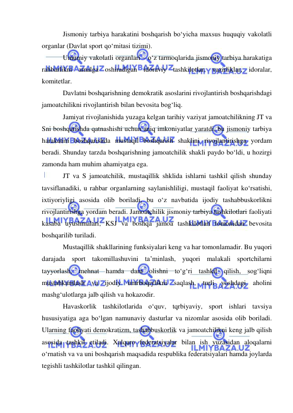  
 
Jismoniy tarbiya harakatini boshqarish bo‘yicha maxsus huquqiy vakolatli 
organlar (Davlat sport qo‘mitasi tizimi). 
Umumiy vakolatli organlari – o‘z tarmoqlarida jismoniy tarbiya harakatiga 
rahbarlikni amalga oshiradigan idoraviy tashkilotlar, vazirliklar, idoralar, 
komitetlar. 
Davlatni boshqarishning demokratik asoslarini rivojlantirish boshqarishdagi 
jamoatchilikni rivojlantirish bilan bevosita bog‘liq. 
Jamiyat rivojlanishida yuzaga kelgan tarihiy vaziyat jamoatchilikning JT va 
Sni boshqarishda qatnashishi uchun aniq imkoniyatlar yaratdi, bu jismoniy tarbiya 
harakatini boshqarishda mustaqil boshqarish shaklini rivojlantirishga yordam 
beradi. Shunday tarzda boshqarishning jamoatchilik shakli paydo bo‘ldi, u hozirgi 
zamonda ham muhim ahamiyatga ega. 
JT va S jamoatchilik, mustaqillik shklida ishlarni tashkil qilish shunday 
tavsiflanadiki, u rahbar organlarning saylanishliligi, mustaqil faoliyat ko‘rsatishi, 
ixtiyoriyligi asosida olib boriladi, bu o‘z navbatida ijodiy tashabbuskorlikni 
rivojlantirishga yordam beradi. Jamoatchilik jismoniy tarbiya tashkilotlari faoliyati 
kasaba uyushmalari, KSJ va boshqa jamoa tashkilotlari tomonidan bevosita 
boshqarilib turiladi. 
Mustaqillik shakllarining funksiyalari keng va har tomonlamadir. Bu yuqori 
darajada sport takomillashuvini ta’minlash, yuqori malakali sportchilarni 
tayyorlash, mehnat hamda dam olishni to‘g‘ri tashkil qilish, sog‘liqni 
mustahkamlash va ijodiy umrboqiylikni saqlash, turli yoshdagi aholini 
mashg‘ulotlarga jalb qilish va hokazodir. 
Havaskorlik tashkilotlarida o‘quv, tqrbiyaviy, sport ishlari tavsiya 
hususiyatiga aga bo‘lgan namunaviy dasturlar va nizomlar asosida olib boriladi. 
Ularning faoliyati demokratizm, tashabbuskorlik va jamoatchilikni keng jalb qilish 
asosida tashkil etiladi. Xalqaro federatsiyalar bilan ish yuzasidan aloqalarni 
o‘rnatish va va uni boshqarish maqsadida respublika federatsiyalari hamda joylarda 
tegishli tashkilotlar tashkil qilingan. 
