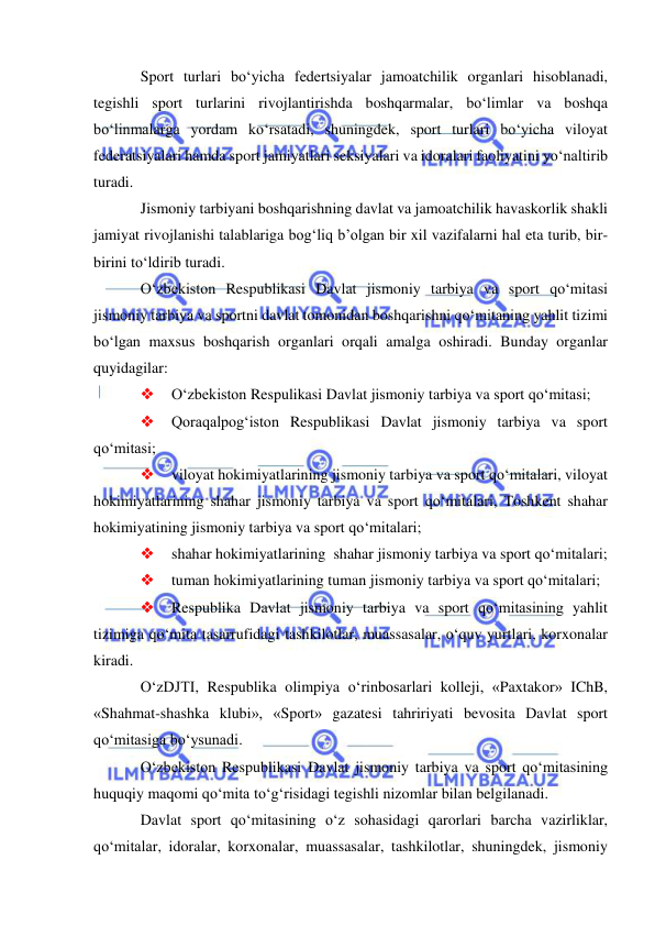  
 
Sport turlari bo‘yicha federtsiyalar jamoatchilik organlari hisoblanadi, 
tegishli sport turlarini rivojlantirishda boshqarmalar, bo‘limlar va boshqa 
bo‘linmalarga yordam ko‘rsatadi, shuningdek, sport turlari bo‘yicha viloyat 
federatsiyalari hamda sport jamiyatlari seksiyalari va idoralari faoliyatini yo‘naltirib 
turadi. 
Jismoniy tarbiyani boshqarishning davlat va jamoatchilik havaskorlik shakli 
jamiyat rivojlanishi talablariga bog‘liq b’olgan bir xil vazifalarni hal eta turib, bir-
birini to‘ldirib turadi.       
O‘zbekiston Respublikasi Davlat jismoniy tarbiya va sport qo‘mitasi 
jismoniy tarbiya va sportni davlat tomonidan boshqarishni qo‘mitaning yahlit tizimi 
bo‘lgan maxsus boshqarish organlari orqali amalga oshiradi. Bunday organlar 
quyidagilar: 
 
O‘zbekiston Respulikasi Davlat jismoniy tarbiya va sport qo‘mitasi; 
 
Qoraqalpog‘iston Respublikasi Davlat jismoniy tarbiya va sport 
qo‘mitasi; 
 
viloyat hokimiyatlarining jismoniy tarbiya va sport qo‘mitalari, viloyat 
hokimiyatlarining shahar jismoniy tarbiya va sport qo‘mitalari, Toshkent shahar 
hokimiyatining jismoniy tarbiya va sport qo‘mitalari; 
 
shahar hokimiyatlarining  shahar jismoniy tarbiya va sport qo‘mitalari; 
 
tuman hokimiyatlarining tuman jismoniy tarbiya va sport qo‘mitalari;  
 
Respublika Davlat jismoniy tarbiya va sport qo‘mitasining yahlit 
tizimiga qo‘mita tasarrufidagi tashkilotlar, muassasalar, o‘quv yurtlari, korxonalar 
kiradi. 
O‘zDJTI, Respublika olimpiya o‘rinbosarlari kolleji, «Paxtakor» IChB, 
«Shahmat-shashka klubi», «Sport» gazatesi tahririyati bevosita Davlat sport 
qo‘mitasiga bo‘ysunadi. 
O‘zbekiston Respublikasi Davlat jismoniy tarbiya va sport qo‘mitasining 
huquqiy maqomi qo‘mita to‘g‘risidagi tegishli nizomlar bilan belgilanadi. 
Davlat sport qo‘mitasining o‘z sohasidagi qarorlari barcha vazirliklar, 
qo‘mitalar, idoralar, korxonalar, muassasalar, tashkilotlar, shuningdek, jismoniy 
