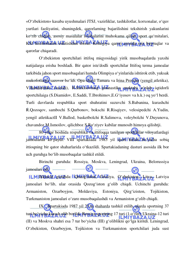  
 
«O‘zbekiston» kasaba uyushmalari JTSJ, vazirliklar, tashkilotlar, korxonalar, o‘quv 
yurtlari faoliyatini, shuningdek, qarorlarning bajarilishini tekshirish yakunlarini 
ko‘rib chiqish, asosiy masalalar loyihalarini muhokama qilish, sport qo‘mitalari, 
KSJ hisobotlarini eshitishdan iborat. Kollegiya qarori asosida rais buyruqlar va 
qarorlar chiqaradi.  
O‘zbekiston sportchilari ittifoq miqyosidagi yirik musobaqalarda yaxshi 
natijalarga erisha boshladi. Bir qator iste'dodli sportchilar Ittifoq terma jamoalar 
tarkibida jahon sport musobaqalari hamda Olimpiya o‘yinlarida ishtirok etib, yuksak 
mukofotlarga sazovor bo‘ldi. Opa-singil Tamara va Irina Presslar (yengil atletika), 
V.Bandarenko (suzish), R.Sarkisovning gimnastika maktabi o‘nlab iqtidorli 
sportchilaiga (S.Diamidov, E.Saddi, T.Ibrohimov,E.G‘iyosov va h.k.) oq yo‘l berdi. 
Turli davrlarda respublika sport shuhratini suzuvchi S.Babanina, kurashchi 
R.Qozoqov, sambochi S.Qurbonov, bokschi R.Risqiyev, velosipedchi A.Yudin, 
yengil atletikactII V.Ballod, basketbolchi R.Salimova, voleybolchi V.Duyunova, 
chavandoz M.Ismoilov, qilichboz S.Ro‘ziyev kabilar munosib himoya qilishtji. 
80-yillar boshida respublika va ittifoqqa tanilgan sportchilar viloyatlardagi 
jamoalarda ko‘paydi. VIII spartakiada 1983 yil sport turlari bo‘yicha sobiq 
ittioqning bir qator shaharlarida o‘tkazildi. Spartakiadaning dasturi asosida ilk bor 
uch guruhga bo‘lib musobaqalar tashkil etildi.  
Birinchi guruhda: Rossiya, Moskva, Leningrad, Ukraina, Belorussiya 
jamoalari edi.  
Ikkinchi guruhda: Qozog‘iston, Gruziya, O‘zbekiston, Litva, Latviya 
jamoalari bo‘lib, ular orasida Qozog‘iston g‘olib chiqdi. Uchinchi guruhda: 
Armaniston, 
Ozarboyjon, 
Moldaviya, 
Estoniya, 
Qirg‘iziston, 
Tojikiston, 
Turkmaniston jamoalari o‘zaro musobaqalashdi va Armaniston g‘olib chiqdi. 
IX Spartakiada 1987 yil 23 ta shaharda tashkil etilib, ularda sportning 37 
turi bo‘yicha kurash olib borildi. Rossiya sportning 17 turi (1-o‘rin), Ukraina-12 turi 
(II) va Moskva shahri esa 7 tur bo‘yicha (III) g‘oliblikni qo‘lga kiritdi. Leningrad, 
O‘zbekiston, Ozarboyjon, Tojikiston va Turkmaniston sportchilari juda sust 
