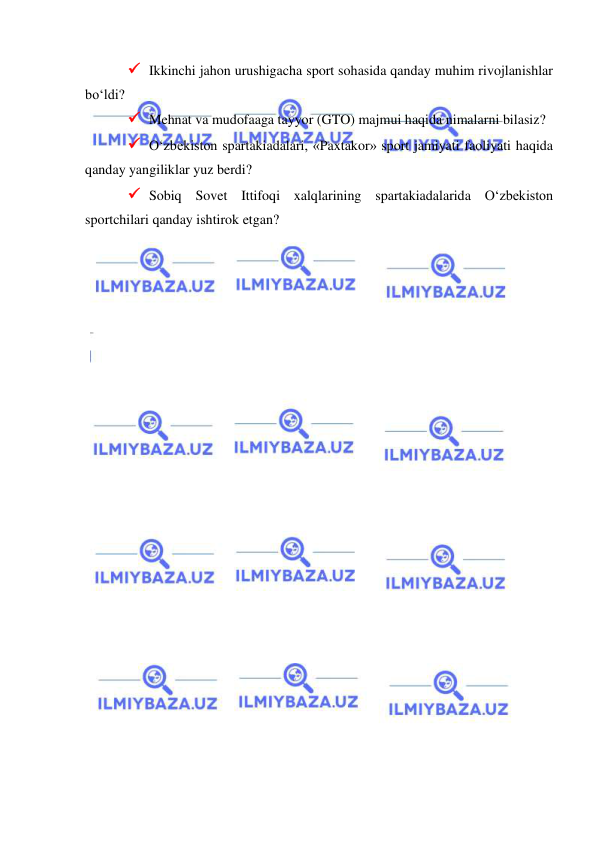  
 
 Ikkinchi jahon urushigacha sport sohasida qanday muhim rivojlanishlar 
bo‘ldi?  
 Mehnat va mudofaaga tayyor (GTO) majmui haqida nimalarni bilasiz? 
 O‘zbekiston spartakiadalari, «Paxtakor» sport jamiyati faoliyati haqida 
qanday yangiliklar yuz berdi? 
 Sobiq Sovet Ittifoqi xalqlarining spartakiadalarida O‘zbekiston 
sportchilari qanday ishtirok etgan? 
