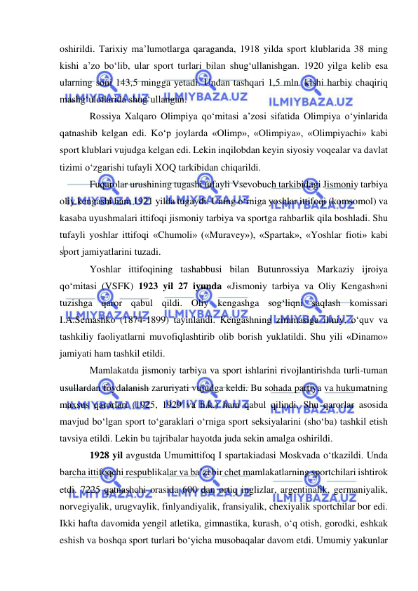  
 
oshirildi. Tarixiy ma’lumotlarga qaraganda, 1918 yilda sport klublarida 38 ming 
kishi a’zo bo‘lib, ular sport turlari bilan shug‘ullanishgan. 1920 yilga kelib esa 
ularning soni 143,5 mingga yetadi. Undan tashqari 1,5 mln. kishi harbiy chaqiriq 
mashg‘ulotlarida shug‘ullangan. 
Rossiya Xalqaro Olimpiya qo‘mitasi a’zosi sifatida Olimpiya o‘yinlarida 
qatnashib kelgan edi. Ko‘p joylarda «Olimp», «Olimpiya», «Olimpiyachi» kabi 
sport klublari vujudga kelgan edi. Lekin inqilobdan keyin siyosiy voqealar va davlat 
tizimi o‘zgarishi tufayli XOQ tarkibidan chiqarildi. 
Fuqarolar urushining tugashi tufayli Vsevobuch tarkibidagi Jismoniy tarbiya 
oliy kengashi ham 1921 yilda tugaydi. Uning o‘rniga yoshlar ittifoqi (komsomol) va 
kasaba uyushmalari ittifoqi jismoniy tarbiya va sportga rahbarlik qila boshladi. Shu 
tufayli yoshlar ittifoqi «Chumoli» («Muravey»), «Spartak», «Yoshlar fioti» kabi 
sport jamiyatlarini tuzadi. 
Yoshlar ittifoqining tashabbusi bilan Butunrossiya Markaziy ijroiya 
qo‘mitasi (VSFK) 1923 yil 27 iyunda «Jismoniy tarbiya va Oliy Kengash»ni 
tuzishga qaror qabul qildi. Oliy kengashga sog‘liqni saqlash komissari 
I.A.Semashko (1874-1899) tayinlandi. Kengashning zimmasiga ilmiy, o‘quv va 
tashkiliy faoliyatlarni muvofiqlashtirib olib borish yuklatildi. Shu yili «Dinamo» 
jamiyati ham tashkil etildi. 
Mamlakatda jismoniy tarbiya va sport ishlarini rivojlantirishda turli-tuman 
usullardan foydalanish zaruriyati vujudga keldi. Bu sohada partiya va hukumatning 
maxsus qarorlari (1925, 1929 va h.k.) ham qabul qilindi. Shu qarorlar asosida 
mavjud bo‘lgan sport to‘garaklari o‘rniga sport seksiyalarini (sho‘ba) tashkil etish 
tavsiya etildi. Lekin bu tajribalar hayotda juda sekin amalga oshirildi. 
1928 yil avgustda Umumittifoq I spartakiadasi Moskvada o‘tkazildi. Unda 
barcha ittifoqchi respublikalar va ba’zi bir chet mamlakatlarning sportchilari ishtirok 
etdi. 7225 qatnashchi orasida 600 dan ortiq inglizlar, argentinalik, germaniyalik, 
norvegiyalik, urugvaylik, finlyandiyalik, fransiyalik, chexiyalik sportchilar bor edi. 
Ikki hafta davomida yengil atletika, gimnastika, kurash, o‘q otish, gorodki, eshkak 
eshish va boshqa sport turlari bo‘yicha musobaqalar davom etdi. Umumiy yakunlar 
