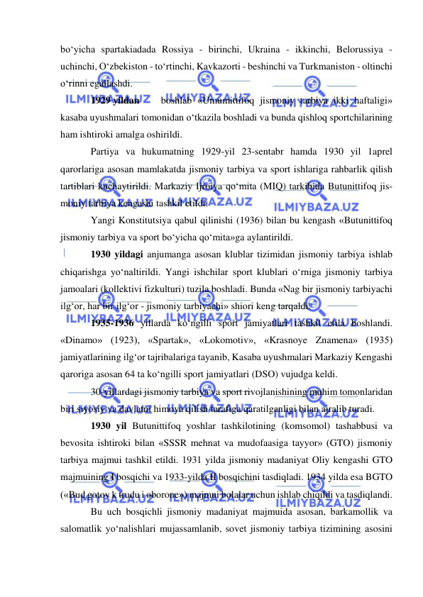  
 
bo‘yicha spartakiadada Rossiya - birinchi, Ukraina - ikkinchi, Belorussiya - 
uchinchi, O‘zbekiston - to‘rtinchi, Kavkazorti - beshinchi va Turkmaniston - oltinchi 
o‘rinni egallashdi. 
1929 yildan 
boshlab «Umumittifoq jismoniy tarbiya ikki haftaligi» 
kasaba uyushmalari tomonidan o‘tkazila boshladi va bunda qishloq sportchilarining 
ham ishtiroki amalga oshirildi. 
Partiya va hukumatning 1929-yil 23-sentabr hamda 1930 yil 1aprel 
qarorlariga asosan mamlakatda jismoniy tarbiya va sport ishlariga rahbarlik qilish 
tartiblari kuchaytirildi. Markaziy Ijroiya qo‘mita (MIQ) tarkibida Butunittifoq jis-
moniy tarbiya kengashi tashkil etildi. 
Yangi Konstitutsiya qabul qilinishi (1936) bilan bu kengash «Butunittifoq 
jismoniy tarbiya va sport bo‘yicha qo‘mita»ga aylantirildi. 
1930 yildagi anjumanga asosan klublar tizimidan jismoniy tarbiya ishlab 
chiqarishga yo‘naltirildi. Yangi ishchilar sport klublari o‘rniga jismoniy tarbiya 
jamoalari (kollektivi fizkulturi) tuzila boshladi. Bunda «Nag bir jismoniy tarbiyachi  
ilg‘or, har bir ilg‘or - jismoniy tarbiyachi» shiori keng tarqaldi. 
1935-1936 yillarda ko‘ngilli sport jamiyatlari tashkil etila boshlandi. 
«Dinamo» (1923), «Spartak», «Lokomotiv», «Krasnoye Znamena» (1935) 
jamiyatlarining ilg‘or tajribalariga tayanib, Kasaba uyushmalari Markaziy Kengashi 
qaroriga asosan 64 ta ko‘ngilli sport jamiyatlari (DSO) vujudga keldi. 
30-yillardagi jismoniy tarbiya va sport rivojlanishining muhim tomonlaridan 
biri siyosiy va davlatni himoya qilish tarafiga qaratilganligi bilan ajralib turadi. 
1930 yil Butunittifoq yoshlar tashkilotining (komsomol) tashabbusi va 
bevosita ishtiroki bilan «SSSR mehnat va mudofaasiga tayyor» (GTO) jismoniy 
tarbiya majmui tashkil etildi. 1931 yilda jismoniy madaniyat Oliy kengashi GTO 
majmuining I bosqichi va 1933-yilda II bosqichini tasdiqladi. 1934 yilda esa BGTO 
(«Bud gotov k trudu i oborone») majmui bolalar uchun ishlab chiqildi va tasdiqlandi. 
Bu uch bosqichli jismoniy madaniyat majmuida asosan, barkamollik va 
salomatlik yo‘nalishlari mujassamlanib, sovet jismoniy tarbiya tizimining asosini 
