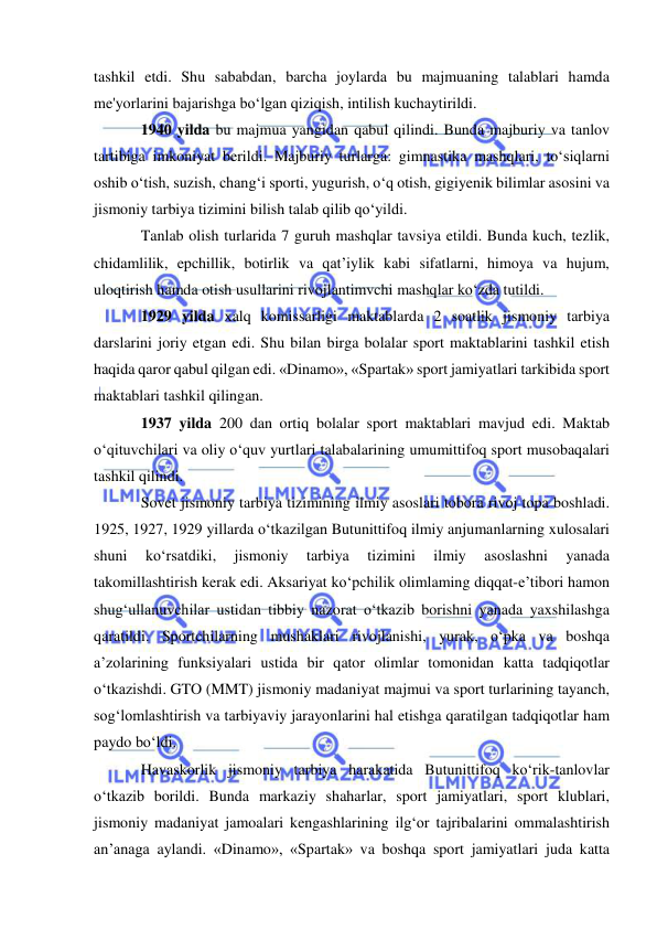 
 
tashkil etdi. Shu sababdan, barcha joylarda bu majmuaning talablari hamda 
me'yorlarini bajarishga bo‘lgan qiziqish, intilish kuchaytirildi.  
1940 yilda bu majmua yangidan qabul qilindi. Bunda majburiy va tanlov 
tartibiga imkoniyat berildi. Majburiy turlarga: gimnastika mashqlari, to‘siqlarni 
oshib o‘tish, suzish, chang‘i sporti, yugurish, o‘q otish, gigiyenik bilimlar asosini va 
jismoniy tarbiya tizimini bilish talab qilib qo‘yildi.  
Tanlab olish turlarida 7 guruh mashqlar tavsiya etildi. Bunda kuch, tezlik, 
chidamlilik, epchillik, botirlik va qat’iylik kabi sifatlarni, himoya va hujum, 
uloqtirish hamda otish usullarini rivojlantimvchi mashqlar ko‘zda tutildi.   
1929 yilda xalq komissarligi maktablarda 2 soatlik jismoniy tarbiya 
darslarini joriy etgan edi. Shu bilan birga bolalar sport maktablarini tashkil etish 
haqida qaror qabul qilgan edi. «Dinamo», «Spartak» sport jamiyatlari tarkibida sport 
maktablari tashkil qilingan.  
1937 yilda 200 dan ortiq bolalar sport maktablari mavjud edi. Maktab 
o‘qituvchilari va oliy o‘quv yurtlari talabalarining umumittifoq sport musobaqalari 
tashkil qilindi. 
Sovet jismoniy tarbiya tizimining ilmiy asoslari tobora rivoj topa boshladi. 
1925, 1927, 1929 yillarda o‘tkazilgan Butunittifoq ilmiy anjumanlarning xulosalari 
shuni 
ko‘rsatdiki, 
jismoniy 
tarbiya 
tizimini 
ilmiy 
asoslashni 
yanada 
takomillashtirish kerak edi. Aksariyat ko‘pchilik olimlaming diqqat-e’tibori hamon 
shug‘ullanuvchilar ustidan tibbiy nazorat o‘tkazib borishni yanada yaxshilashga 
qaratildi. Sportchilarning mushaklari rivojlanishi, yurak, o‘pka va boshqa 
a’zolarining funksiyalari ustida bir qator olimlar tomonidan katta tadqiqotlar 
o‘tkazishdi. GTO (MMT) jismoniy madaniyat majmui va sport turlarining tayanch, 
sog‘lomlashtirish va tarbiyaviy jarayonlarini hal etishga qaratilgan tadqiqotlar ham 
paydo bo‘ldi. 
Havaskorlik jismoniy tarbiya harakatida Butunittifoq ko‘rik-tanlovlar 
o‘tkazib borildi. Bunda markaziy shaharlar, sport jamiyatlari, sport klublari, 
jismoniy madaniyat jamoalari kengashlarining ilg‘or tajribalarini ommalashtirish 
an’anaga aylandi. «Dinamo», «Spartak» va boshqa sport jamiyatlari juda katta 
