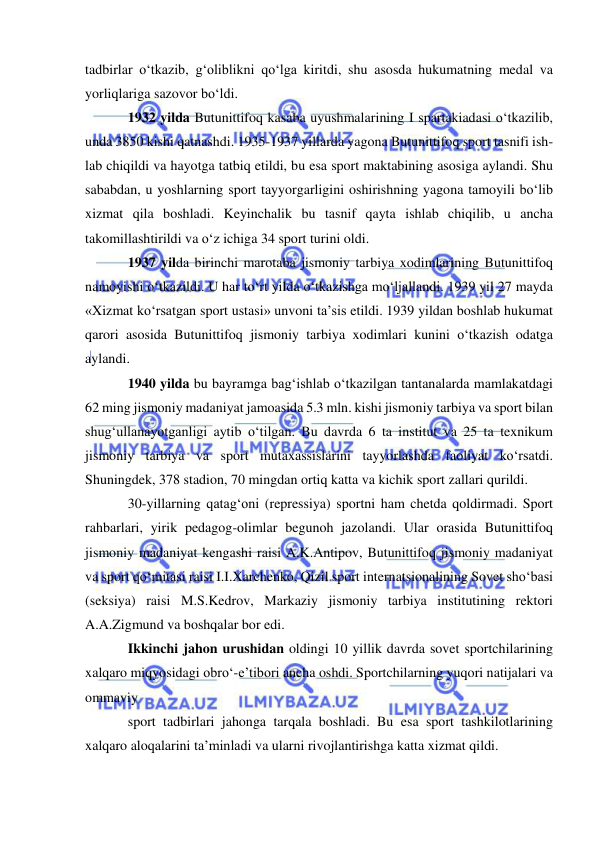  
 
tadbirlar o‘tkazib, g‘oliblikni qo‘lga kiritdi, shu asosda hukumatning medal va 
yorliqlariga sazovor bo‘ldi. 
1932 yilda Butunittifoq kasaba uyushmalarining I spartakiadasi o‘tkazilib, 
unda 3850 kishi qatnashdi. 1935-1937 yillarda yagona Butunittifoq sport tasnifi ish-
lab chiqildi va hayotga tatbiq etildi, bu esa sport maktabining asosiga aylandi. Shu 
sababdan, u yoshlarning sport tayyorgarligini oshirishning yagona tamoyili bo‘lib 
xizmat qila boshladi. Keyinchalik bu tasnif qayta ishlab chiqilib, u ancha 
takomillashtirildi va o‘z ichiga 34 sport turini oldi. 
1937 yilda birinchi marotaba jismoniy tarbiya xodimlarining Butunittifoq 
namoyishi o‘tkazildi. U har to‘rt yilda o‘tkazishga mo‘ljallandi. 1939 yil 27 mayda 
«Xizmat ko‘rsatgan sport ustasi» unvoni ta’sis etildi. 1939 yildan boshlab hukumat 
qarori asosida Butunittifoq jismoniy tarbiya xodimlari kunini o‘tkazish odatga 
aylandi. 
1940 yilda bu bayramga bag‘ishlab o‘tkazilgan tantanalarda mamlakatdagi 
62 ming jismoniy madaniyat jamoasida 5.3 mln. kishi jismoniy tarbiya va sport bilan 
shug‘ullanayotganligi aytib o‘tilgan. Bu davrda 6 ta institut va 25 ta texnikum 
jismoniy tarbiya va sport mutaxassislarini tayyorlashda faoliyat ko‘rsatdi. 
Shuningdek, 378 stadion, 70 mingdan ortiq katta va kichik sport zallari qurildi. 
30-yillarning qatag‘oni (repressiya) sportni ham chetda qoldirmadi. Sport 
rahbarlari, yirik pedagog-olimlar begunoh jazolandi. Ular orasida Butunittifoq 
jismoniy madaniyat kengashi raisi A.K.Antipov, Butunittifoq jismoniy madaniyat 
va sport qo‘mitasi raisi I.I.Xarchenko, Qizil sport internatsionalining Sovet sho‘basi 
(seksiya) raisi M.S.Kedrov, Markaziy jismoniy tarbiya institutining rektori 
A.A.Zigmund va boshqalar bor edi. 
Ikkinchi jahon urushidan oldingi 10 yillik davrda sovet sportchilarining 
xalqaro miqyosidagi obro‘-e’tibori ancha oshdi. Sportchilarning yuqori natijalari va 
ommaviy  
sport tadbirlari jahonga tarqala boshladi. Bu esa sport tashkilotlarining 
xalqaro aloqalarini ta’minladi va ularni rivojlantirishga katta xizmat qildi. 
