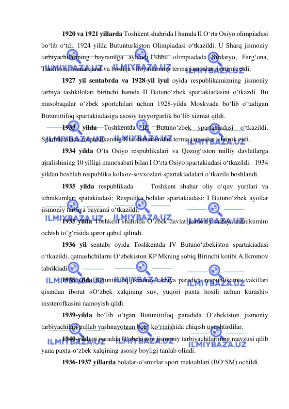  
 
1920 va 1921 yillarda Toshkent shahrida I hamda II O‘rta Osiyo olimpiadasi 
bo‘lib o‘tdi. 1924 yilda Butunturkiston Olimpiadasi o‘tkazildi. U Sharq jismoniy 
tarbiyachilarining bayramiga aylandi.Ushbu olimpiadada Sirdaryo, Farg‘ona, 
Turkiston, Samarqand va boshqa viloyatlarning terma jamoalari ishtirok etdi. 
1927 yil sentabrda va 1928-yil iyul oyida respublikamizning jismoniy 
tarbiya tashkilolari birinchi hamda II Butuno‘zbek spartakiadasini o‘tkazdi. Bu 
musobaqalar o‘zbek sportchilari uchun 1928-yilda Moskvada bo‘lib o‘tadigan 
Butunittifoq spartakiadasiga asosiy tayyorgarlik bo‘lib xizmat qildi. 
1933 yilda Toshkentda III Butuno‘zbek spartakiadasi o‘tkazildi. 
Spartakiadada respublikaning 8 ta shaharlaridan terma jamoalar ishtirok etdi. 
1934 yilda O‘ta Osiyo respublikalari va Qozog‘iston milliy davlatlarga 
ajralishining 10 yilligi munosabati bilan I O‘rta Osiyo spartakiadasi o‘tkazildi.   1934 
yildan boshlab respublika kolxoz-sovxozlari spartakiadalari o‘tkazila boshlandi.   
1935 yilda respublikada    Toshkent shahar oliy o‘quv yurtlari va 
tehnikumlari spatakiadasi; Respulika bolalar spartakiadasi; I Butuno‘zbek ayollar 
jismoniy tarbiya bayrami o‘tkazildi. 
1935 yilda Toshkent shahrida O‘zbek davlat jismoniy tarbiya tehnikumini 
ochish to‘g‘risida qaror qabul qilindi. 
1936 yil sentabr oyida Toshkentda IV Butuno‘zbekiston spartakiadasi 
o‘tkazildi, qatnashchilarni O‘zbekiston KP Mkning sobiq Birinchi kotibi A.Ikromov 
tabrikladi. 
1938 yilda Butunittifoq jismoniy tarbiya paradida respublikamiz vakillari 
qismdan iborat «O‘zbek xalqining suv, yuqori paxta hosili uchun kurashi» 
inssterofkasini namoyish qildi. 
1939-yilda bo‘lib o‘tgan Butunittifoq paradida O‘zbekiston jismoniy 
tarbiyachilari gullab yashnayotgan bog‘ ko‘rinishida chiqish uyushtirdilar. 
1940-yildagi paradda O‘zbekiston jismoniy tarbiyachilarining mavzusi qilib 
yana paxta-o‘zbek xalqining asosiy boyligi tanlab olindi. 
1936-1937 yillarda bolalar-o‘smirlar sport maktablari (BO‘SM) ochildi. 
