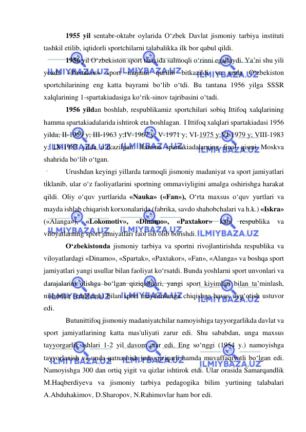  
 
1955 yil sentabr-oktabr oylarida O‘zbek Davlat jismoniy tarbiya instituti 
tashkil etilib, iqtidorli sportchilarni talabalikka ilk bor qabul qildi.   
1956 yil O‘zbekiston sport tarixida salmoqli o‘rinni egallaydi. Ya’ni shu yili 
yozda «Paxtakor» sport majmui qurilib bitkazildi va unda O‘zbekiston 
sportchilarining eng katta bayrami bo‘lib o‘tdi. Bu tantana 1956 yilga SSSR 
xalqlarining 1-spartakiadasiga ko‘rik-sinov tajribasini o‘tadi. 
1956 yildan boshlab, respublikamiz sportchilari sobiq Ittifoq xalqlarining 
hamma spartakiadalarida ishtirok eta boshlagan.  I Ittifoq xalqlari spartakiadasi 1956 
yilda; II-1959 y; III-1963 y;IV-1967 y; V-1971 y; VI-1975 y;VI-1979 y; VIII-1983 
y; IX-1987 yilda o‘tkazilgan. Hamma spartakiadalarning final qismi Moskva 
shahrida bo‘lib o‘tgan. 
Urushdan keyingi yillarda tarmoqli jismoniy madaniyat va sport jamiyatlari 
tiklanib, ular o‘z faoliyatlarini sportning ommaviyligini amalga oshirishga harakat 
qildi. Oliy o‘quv yurtlarida «Nauka» («Fan»), O‘rta maxsus o‘quv yurtlari va 
mayda ishlab chiqarish korxonalarida (fabrika, savdo shahobchalari va h.k.) «Iskra» 
(«Alanga»), «Lokomotiv», «Dinamo», «Paxtakor» kabi respublika va 
viloyatlarning sport jamiyatlari faol ish olib borishdi. 
O‘zbekistonda jismoniy tarbiya va sportni rivojlantirishda respublika va 
viloyatlardagi «Dinamo», «Spartak», «Paxtakor», «Fan», «Alanga» va boshqa sport 
jamiyatlari yangi usullar bilan faoliyat ko‘rsatdi. Bunda yoshlarni sport unvonlari va 
darajalarini olishga bo‘lgan qiziqishlari, yangi sport kiyimlari bilan ta’minlash, 
nishonlar (emblema) bilan sport maydonlariga chiqishga havas uyg‘otish ustuvor 
edi. 
Butunittifoq jismoniy madaniyatchilar namoyishiga tayyorgarlikda davlat va 
sport jamiyatlarining katta mas'uliyati zarur edi. Shu sababdan, unga maxsus 
tayyorgarlik ishlari 1-2 yil davom etar edi. Eng so‘nggi (1954 y.) namoyishga 
tayyorlanish va unda qatnashish juda qiziqarli hamda muvaffaqiyatli bo‘lgan edi. 
Namoyishga 300 dan ortiq yigit va qizlar ishtirok etdi. Ular orasida Samarqandlik 
M.Haqberdiyeva va jismoniy tarbiya pedagogika bilim yurtining talabalari 
A.Abduhakimov, D.Sharopov, N.Rahimovlar ham bor edi. 
