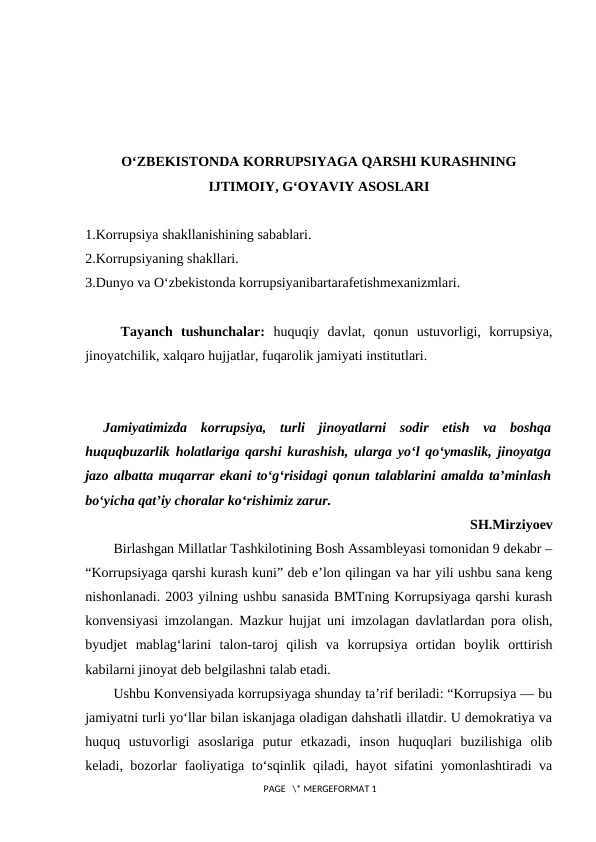 O‘ZBEKISTONDA KORRUPSIYAGA QARSHI KURASHNING
IJTIMOIY, G‘OYAVIY ASOSLARI
1.Korrupsiya shakllanishining sabablari. 
2.Korrupsiyaning shakllari. 
3.Dunyo va O‘zbekistonda korrupsiyanibartarafetishmexanizmlari.
Tayanch  tushunchalar:  huquqiy  davlat,  qonun  ustuvorligi,  korrupsiya,
jinoyatchilik, xalqaro hujjatlar, fuqarolik jamiyati institutlari.
Jamiyatimizda  korrupsiya,  turli  jinoyatlarni  sodir  etish  va  boshqa
huquqbuzarlik holatlariga qarshi kurashish, ularga yo‘l qo‘ymaslik, jinoyatga
jazo albatta muqarrar ekani to‘g‘risidagi qonun talablarini amalda ta’minlash
bo‘yicha qat’iy choralar ko‘rishimiz zarur.
SH.Mirziyoev
Birlashgan Millatlar Tashkilotining Bosh Assambleyasi tomonidan 9 dekabr –
“Korrupsiyaga qarshi kurash kuni” deb e’lon qilingan va har yili ushbu sana keng
nishonlanadi. 2003 yilning ushbu sanasida BMTning Korrupsiyaga qarshi kurash
konvensiyasi imzolangan. Mazkur hujjat uni imzolagan davlatlardan pora olish,
byudjet  mablag‘larini  talon-taroj  qilish  va  korrupsiya  ortidan  boylik  orttirish
kabilarni jinoyat deb belgilashni talab etadi.
Ushbu Konvensiyada korrupsiyaga shunday ta’rif beriladi: “Korrupsiya — bu
jamiyatni turli yo‘llar bilan iskanjaga oladigan dahshatli illatdir. U demokratiya va
huquq  ustuvorligi  asoslariga  putur  etkazadi,  inson  huquqlari  buzilishiga  olib
keladi, bozorlar faoliyatiga to‘sqinlik qiladi, hayot sifatini yomonlashtiradi va
 PAGE   \* MERGEFORMAT 1
