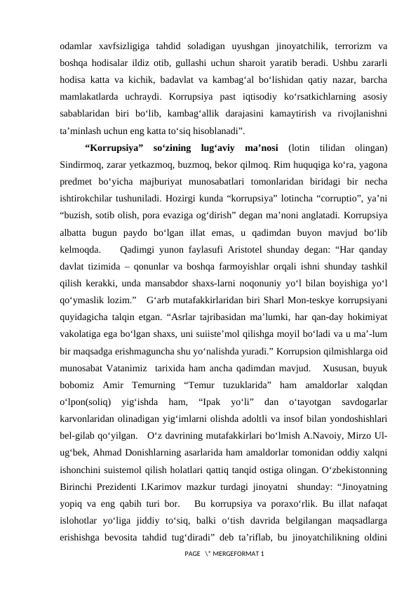 odamlar  xavfsizligiga  tahdid  soladigan  uyushgan  jinoyatchilik,  terrorizm  va
boshqa hodisalar ildiz otib, gullashi uchun sharoit yaratib beradi. Ushbu zararli
hodisa katta va kichik, badavlat va kambag‘al bo‘lishidan qatiy nazar, barcha
mamlakatlarda  uchraydi.  Korrupsiya  past  iqtisodiy  ko‘rsatkichlarning  asosiy
sabablaridan  biri  bo‘lib,  kambag‘allik  darajasini  kamaytirish  va  rivojlanishni
ta’minlash uchun eng katta to‘siq hisoblanadi”.
“Korrupsiya”  so‘zining  lug‘aviy  ma’nosi  (lotin  tilidan  olingan)
Sindirmoq, zarar yetkazmoq, buzmoq, bekor qilmoq. Rim huquqiga ko‘ra, yagona
predmet  bo‘yicha  majburiyat  munosabatlari  tomonlaridan  biridagi  bir  necha
ishtirokchilar tushuniladi. Hozirgi kunda “korrupsiya” lotincha “corruptio”, ya’ni
“buzish, sotib olish, pora evaziga og‘dirish” degan ma’noni anglatadi. Korrupsiya
albatta  bugun  paydo  bo‘lgan  illat  emas,  u  qadimdan  buyon  mavjud  bo‘lib
kelmoqda.    Qadimgi yunon faylasufi Aristotel shunday degan: “Har qanday
davlat tizimida – qonunlar va boshqa farmoyishlar orqali ishni shunday tashkil
qilish kerakki, unda mansabdor shaxs-larni noqonuniy yo‘l bilan boyishiga yo‘l
qo‘ymaslik lozim.”   G‘arb mutafakkirlaridan biri Sharl Mon-teskye korrupsiyani
quyidagicha talqin etgan. “Asrlar tajribasidan ma’lumki, har qan-day hokimiyat
vakolatiga ega bo‘lgan shaxs, uni suiiste’mol qilishga moyil bo‘ladi va u ma’-lum
bir maqsadga erishmaguncha shu yo‘nalishda yuradi.” Korrupsion qilmishlarga oid
munosabat Vatanimiz  tarixida ham ancha qadimdan mavjud.   Xususan, buyuk
bobomiz  Amir  Temurning  “Temur  tuzuklarida”  ham  amaldorlar  xalqdan
o‘lpon(soliq)  yig‘ishda  ham,  “Ipak  yo‘li”  dan  o‘tayotgan  savdogarlar
karvonlaridan olinadigan yig‘imlarni olishda adoltli va insof bilan yondoshishlari
bel-gilab qo‘yilgan.   O‘z davrining mutafakkirlari bo‘lmish A.Navoiy, Mirzo Ul-
ug‘bek, Ahmad Donishlarning asarlarida ham amaldorlar tomonidan oddiy xalqni
ishonchini suistemol qilish holatlari qattiq tanqid ostiga olingan. O‘zbekistonning
Birinchi Prezidenti I.Karimov mazkur turdagi jinoyatni  shunday: “Jinoyatning
yopiq va eng qabih turi bor.   Bu korrupsiya va poraxo‘rlik. Bu illat nafaqat
islohotlar  yo‘liga  jiddiy  to‘siq,  balki  o‘tish  davrida  belgilangan  maqsadlarga
erishishga bevosita tahdid tug‘diradi” deb ta’riflab, bu jinoyatchilikning oldini
 PAGE   \* MERGEFORMAT 1
