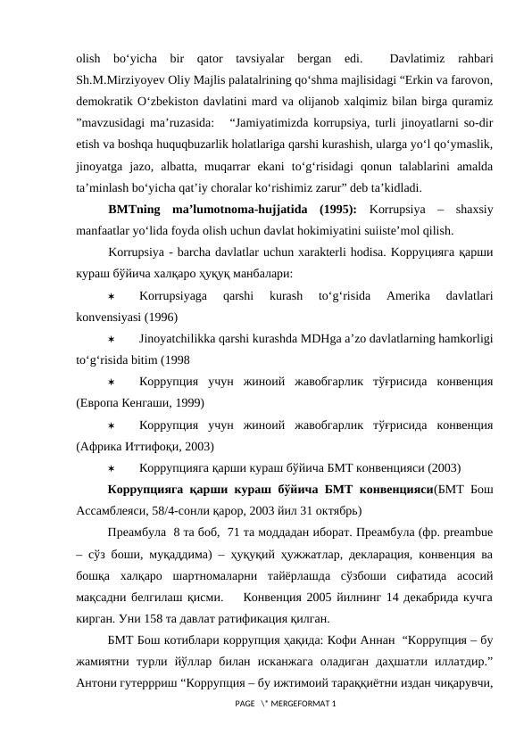 olish  bo‘yicha  bir  qator  tavsiyalar  bergan  edi.  
 Davlatimiz  rahbari
Sh.M.Mirziyoyev Oliy Majlis palatalrining qo‘shma majlisidagi “Erkin va farovon,
demokratik O‘zbekiston davlatini mard va olijanob xalqimiz bilan birga quramiz
”mavzusidagi ma’ruzasida:   “Jamiyatimizda korrupsiya, turli jinoyatlarni so-dir
etish va boshqa huquqbuzarlik holatlariga qarshi kurashish, ularga yo‘l qo‘ymaslik,
jinoyatga  jazo,  albatta,  muqarrar  ekani  to‘g‘risidagi  qonun  talablarini  amalda
ta’minlash bo‘yicha qat’iy choralar ko‘rishimiz zarur” deb ta’kidladi. 
BMTning  ma’lumotnoma-hujjatida  (1995):  Korrupsiya  –  shaxsiy
manfaatlar yo‘lida foyda olish uchun davlat hokimiyatini suiiste’mol qilish. 
Korrupsiya - barcha davlatlar uchun xarakterli hodisa. Kорруцияга қарши
кураш бўйича халқаро ҳуқуқ манбалари: 

Korrupsiyaga  qarshi  kurash  to‘g‘risida  Amerika  davlatlari
konvensiyasi (1996)

Jinoyatchilikka qarshi kurashda MDHga a’zo davlatlarning hamkorligi
to‘g‘risida bitim (1998

Коррупция  учун  жиноий  жавобгарлик  тўғрисида  конвенция
(Европа Кенгаши, 1999)

Коррупция  учун  жиноий  жавобгарлик  тўғрисида  конвенция
(Африка Иттифоқи, 2003)

Коррупцияга қарши кураш бўйича БМТ конвенцияси (2003)
Коррупцияга қарши кураш бўйича БМТ конвенцияси(БМТ Бош
Ассамблеяси, 58/4-сонли қарор, 2003 йил 31 октябрь)
Преамбула  8 та боб,  71 та моддадан иборат. Преамбула (фр. preambue
– сўз боши, муқаддима) – ҳуқуқий ҳужжатлар, декларация, конвенция ва
бошқа  халқаро  шартномаларни  тайёрлашда  сўзбоши  сифатида  асосий
мақсадни белгилаш қисми.    Конвенция 2005 йилнинг 14 декабрида кучга
кирган. Уни 158 та давлат ратификация қилган.  
БМТ Бош котиблари коррупция ҳақида: Кофи Аннан  “Коррупция – бу
жамиятни  турли  йўллар  билан  исканжага  оладиган  даҳшатли  иллатдир.”
Антони гутеррриш “Коррупция – бу ижтимоий тараққиётни издан чиқарувчи,
 PAGE   \* MERGEFORMAT 1
