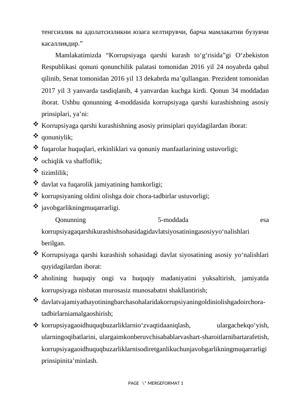 тенгсизлик ва адолатсизликни юзага келтирувчи, барча мамлакатни бузувчи
касалликдир.”
Mamlakatimizda  “Korrupsiyaga  qarshi  kurash  to‘g‘risida”gi  O‘zbekiston
Respublikasi qonuni qonunchilik palatasi tomonidan 2016 yil 24 noyabrda qabul
qilinib, Senat tomonidan 2016 yil 13 dekabrda ma’qullangan. Prezident tomonidan
2017 yil 3 yanvarda tasdiqlanib, 4 yanvardan kuchga kirdi. Qonun 34 moddadan
iborat. Ushbu qonunning  4-moddasida korrupsiyaga qarshi kurashishning asosiy
prinsiplari, ya’ni:
 Korrupsiyaga qarshi kurashishning asosiy prinsiplari quyidagilardan iborat:
 qonuniylik;
 fuqarolar huquqlari, erkinliklari va qonuniy manfaatlarining ustuvorligi;
 ochiqlik va shaffoflik;
 tizimlilik;
 davlat va fuqarolik jamiyatining hamkorligi;
 korrupsiyaning oldini olishga doir chora-tadbirlar ustuvorligi;
 javobgarlikningmuqarrarligi.
Qonunning
 5-moddada
 
esa
korrupsiyagaqarshikurashishsohasidagidavlatsiyosatiningasosiyyo‘nalishlari
berilgan.
 Korrupsiyaga qarshi kurashish sohasidagi davlat siyosatining asosiy yo‘nalishlari
quyidagilardan iborat:
 aholining  huquqiy  ongi  va  huquqiy  madaniyatini  yuksaltirish,  jamiyatda
korrupsiyaga nisbatan murosasiz munosabatni shakllantirish;
 davlatvajamiyathayotiningbarchasohalaridakorrupsiyaningoldiniolishgadoirchora-
tadbirlarniamalgaoshirish;
 korrupsiyagaoidhuquqbuzarliklarnio‘zvaqtidaaniqlash,
 
ulargachekqo‘yish,
ularningoqibatlarini, ulargaimkonberuvchisabablarvashart-sharoitlarnibartarafetish,
korrupsiyagaoidhuquqbuzarliklarnisodiretganlikuchunjavobgarlikningmuqarrarligi
prinsipinita’minlash.
 PAGE   \* MERGEFORMAT 1
