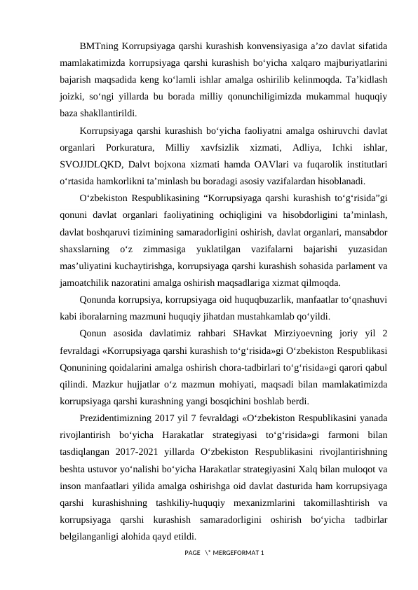 BMTning Korrupsiyaga qarshi kurashish konvensiyasiga a’zo davlat sifatida
mamlakatimizda korrupsiyaga qarshi kurashish bo‘yicha xalqaro majburiyatlarini
bajarish maqsadida keng ko‘lamli ishlar amalga oshirilib kelinmoqda. Ta’kidlash
joizki, so‘ngi yillarda bu borada milliy qonunchiligimizda mukammal huquqiy
baza shakllantirildi.
Korrupsiyaga qarshi kurashish bo‘yicha faoliyatni amalga oshiruvchi davlat
organlari
 Porkuratura,  Milliy  xavfsizlik  xizmati,  Adliya,  Ichki  ishlar,
SVOJJDLQKD, Dalvt bojxona xizmati hamda OAVlari va fuqarolik institutlari
o‘rtasida hamkorlikni ta’minlash bu boradagi asosiy vazifalardan hisoblanadi.
O‘zbekiston Respublikasining “Korrupsiyaga qarshi kurashish to‘g‘risida”gi
qonuni  davlat  organlari  faoliyatining  ochiqligini  va  hisobdorligini  ta’minlash,
davlat boshqaruvi tizimining samaradorligini oshirish, davlat organlari, mansabdor
shaxslarning  o‘z  zimmasiga  yuklatilgan  vazifalarni  bajarishi  yuzasidan
mas’uliyatini kuchaytirishga, korrupsiyaga qarshi kurashish sohasida parlament va
jamoatchilik nazoratini amalga oshirish maqsadlariga xizmat qilmoqda. 
Qonunda korrupsiya, korrupsiyaga oid huquqbuzarlik, manfaatlar to‘qnashuvi
kabi iboralarning mazmuni huquqiy jihatdan mustahkamlab qo‘yildi. 
Qonun  asosida  davlatimiz  rahbari  SHavkat  Mirziyoevning  joriy  yil  2
fevraldagi «Korrupsiyaga qarshi kurashish to‘g‘risida»gi O‘zbekiston Respublikasi
Qonunining qoidalarini amalga oshirish chora-tadbirlari to‘g‘risida»gi qarori qabul
qilindi. Mazkur hujjatlar o‘z mazmun mohiyati, maqsadi bilan mamlakatimizda
korrupsiyaga qarshi kurashning yangi bosqichini boshlab berdi.
Prezidentimizning 2017 yil 7 fevraldagi «O‘zbekiston Respublikasini yanada
rivojlantirish  bo‘yicha  Harakatlar  strategiyasi  to‘g‘risida»gi  farmoni  bilan
tasdiqlangan  2017-2021  yillarda  O‘zbekiston  Respublikasini  rivojlantirishning
beshta ustuvor yo‘nalishi bo‘yicha Harakatlar strategiyasini Xalq bilan muloqot va
inson manfaatlari yilida amalga oshirishga oid davlat dasturida ham korrupsiyaga
qarshi  kurashishning  tashkiliy-huquqiy  mexanizmlarini  takomillashtirish  va
korrupsiyaga  qarshi  kurashish  samaradorligini  oshirish  bo‘yicha  tadbirlar
belgilanganligi alohida qayd etildi. 
 PAGE   \* MERGEFORMAT 1
