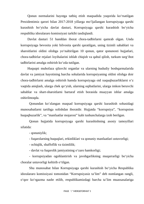 Qonun  normalarini  hayotga  tatbiq  etish  maqsadida  yuqorida  ko‘rsatilgan
Prezidentimiz qarori bilan 2017-2018 yillarga mo‘ljallangan korrupsiyaga qarshi
kurashish  bo‘yicha  davlat  dasturi,  Korrupsiyaga  qarshi  kurashish  bo‘yicha
respublika idoralararo komissiyasi tarkibi tasdiqlandi. 
Davlat  dasturi  51  banddan  iborat  chora-tadbirlarni  qamrab  olgan.  Unda
korrupsiyaga bevosita yoki bilvosita qarshi qaratilgan, uning tizimli sabablari va
sharoitlarini oldini olishga yo‘naltirilgan 10 qonun, qator qonunosti  hujjatlari,
chora-tadbirlar rejalari loyihalarini ishlab chiqish va qabul qilish, turkum targ‘ibot
tadbirlarini amalga oshirish ko‘zda tutilgan. 
Huquqni muhofaza qiluvchi organlar va ularning hududiy boshqarmalarida
davlat va jamiyat hayotining barcha sohalarida korrupsiyaning oldini olishga doir
chora-tadbirlarni amalga oshirish hamda korrupsiyaga oid xuquqbuzarliklarni o‘z
vaqtida aniqlash, ularga chek qo‘yish, ularning oqibatlarini, ularga imkon beruvchi
sabablar  va  shart-sharoitlarni  bartaraf  etish  borasida  muayyan  ishlar  amalga
oshirilmoqda. 
Qonundan  ko‘zlangan  maqsad  korrupsiyaga  qarshi  kurashish  sohasidagi
munosabatlarni tartibga solishdan iboratdir. Hujjatda “korrupsiya”, “korrupsion
huquqbuzarlik”, va “manfaatlar mojarosi” kabi tushunchalarga izoh berilgan.
Qonun  hujjatida  korrupsiyaga  qarshi  kurashishning  asosiy  tamoyillari
sifatida:
- qonuniylik;
- fuqarolarning huquqlari, erkinliklari va qonuniy manfaatlari ustuvorligi;
- ochiqlik, shaffoflik va tizimlilik;
- davlat va fuqarolik jamiyatining o‘zaro hamkorligi;
-  korrupsiyadan  ogohlantirish  va  javobgarlikning  muqarrarligi  bo‘yicha
choralar ustuvorligi keltirib o‘tilgan.
Shu munosabat bilan Korrupsiyaga qarshi kurashish bo‘yicha Respublika
idoralararo komissiyasi tomonidan “Korrupsiyasiz ta’lim” deb nomlangan rangli,
o‘quv ko‘rgazma nashr  etilib, respublikamizdagi  barcha ta’lim muassasalariga
 PAGE   \* MERGEFORMAT 1
