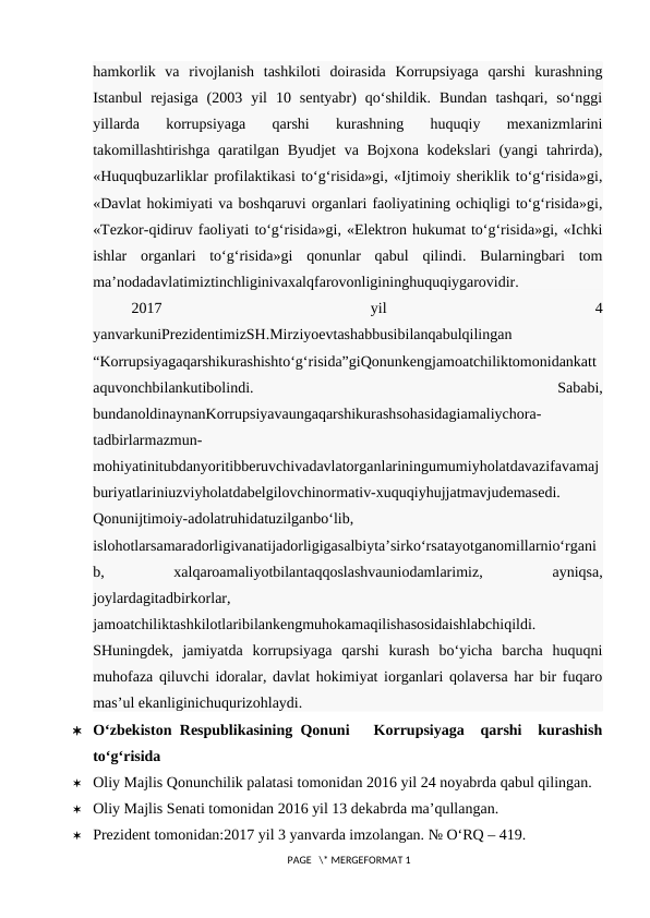 hamkorlik  va  rivojlanish  tashkiloti  doirasida  Korrupsiyaga  qarshi  kurashning
Istanbul  rejasiga  (2003  yil  10  sentyabr)  qo‘shildik.  Bundan  tashqari,  so‘nggi
yillarda  korrupsiyaga  qarshi  kurashning  huquqiy  mexanizmlarini
takomillashtirishga qaratilgan Byudjet  va Bojxona kodekslari (yangi  tahrirda),
«Huquqbuzarliklar profilaktikasi to‘g‘risida»gi, «Ijtimoiy sheriklik to‘g‘risida»gi,
«Davlat hokimiyati va boshqaruvi organlari faoliyatining ochiqligi to‘g‘risida»gi,
«Tezkor-qidiruv faoliyati to‘g‘risida»gi, «Elektron hukumat to‘g‘risida»gi, «Ichki
ishlar  organlari  to‘g‘risida»gi  qonunlar  qabul  qilindi.  Bularningbari  tom
ma’nodadavlatimiztinchliginivaxalqfarovonligininghuquqiygarovidir.
2017
 
yil
 
4
yanvarkuniPrezidentimizSH.Mirziyoevtashabbusibilanqabulqilingan
“Korrupsiyagaqarshikurashishto‘g‘risida”giQonunkengjamoatchiliktomonidankatt
aquvonchbilankutibolindi.
 
Sababi,
bundanoldinaynanKorrupsiyavaungaqarshikurashsohasidagiamaliychora-
tadbirlarmazmun-
mohiyatinitubdanyoritibberuvchivadavlatorganlariningumumiyholatdavazifavamaj
buriyatlariniuzviyholatdabelgilovchinormativ-xuquqiyhujjatmavjudemasedi.
Qonunijtimoiy-adolatruhidatuzilganbo‘lib,
islohotlarsamaradorligivanatijadorligigasalbiyta’sirko‘rsatayotganomillarnio‘rgani
b,
 
xalqaroamaliyotbilantaqqoslashvauniodamlarimiz,
 
ayniqsa,
joylardagitadbirkorlar,
jamoatchiliktashkilotlaribilankengmuhokamaqilishasosidaishlabchiqildi.
SHuningdek,  jamiyatda  korrupsiyaga  qarshi  kurash  bo‘yicha  barcha  huquqni
muhofaza qiluvchi idoralar, davlat hokimiyat iorganlari qolaversa har bir fuqaro
mas’ul ekanliginichuqurizohlaydi.
 O‘zbekiston Respublikasining Qonuni   Korrupsiyaga  qarshi  kurashish
to‘g‘risida
 Oliy Majlis Qonunchilik palatasi tomonidan 2016 yil 24 noyabrda qabul qilingan.
 Oliy Majlis Senati tomonidan 2016 yil 13 dekabrda ma’qullangan.
 Prezident tomonidan:2017 yil 3 yanvarda imzolangan. № O‘RQ – 419.
 PAGE   \* MERGEFORMAT 1
