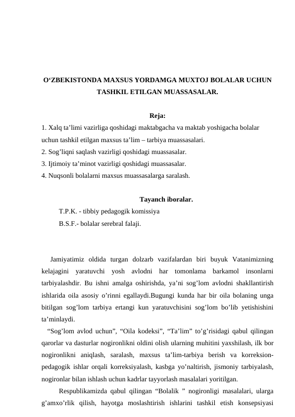 O‘ZBEKISTONDA MAXSUS YORDAMGA MUXTOJ BOLALAR UCHUN
TASHKIL ETILGAN MUASSASALAR.
Reja:
1. Xalq ta’limi vazirliga qoshidagi maktabgacha va maktab yoshigacha bolalar 
uchun tashkil etilgan maxsus ta’lim – tarbiya muassasalari.
2. Sog’liqni saqlash vazirligi qoshidagi muassasalar. 
3. Ijtimoiy ta’minot vazirligi qoshidagi muassasalar. 
4. Nuqsonli bolalarni maxsus muassasalarga saralash. 
Tayanch iboralar.
T.P.K. - tibbiy pedagogik komissiya 
B.S.F.- bolalar serebral falaji.
  Jamiyatimiz  oldida  turgan  dolzarb  vazifalardan  biri  buyuk  Vatanimizning
kelajagini  yaratuvchi  yosh  avlodni  har  tomonlama  barkamol  insonlarni
tarbiyalashdir. Bu ishni amalga oshirishda, ya’ni sog’lom avlodni shakllantirish
ishlarida oila asosiy o’rinni egallaydi.Bugungi kunda har bir oila bolaning unga
bitilgan sog’lom tarbiya ertangi kun yaratuvchisini sog’lom bo’lib yetishishini
ta’minlaydi. 
  “Sog’lom avlod uchun”, “Oila kodeksi”, “Ta’lim” to’g’risidagi qabul qilingan
qarorlar va dasturlar nogironlikni oldini olish ularning muhitini yaxshilash, ilk bor
nogironlikni  aniqlash,  saralash,  maxsus  ta’lim-tarbiya  berish  va  korreksion-
pedagogik ishlar orqali korreksiyalash, kasbga yo’naltirish, jismoniy tarbiyalash,
nogironlar bilan ishlash uchun kadrlar tayyorlash masalalari yoritilgan. 
Respublikamizda qabul qilingan “Bolalik ” nogironligi masalalari, ularga
g’amxo’rlik  qilish,  hayotga  moslashtirish  ishlarini  tashkil  etish  konsepsiyasi
