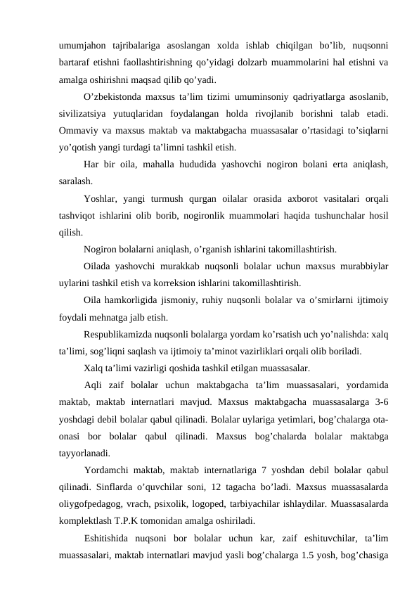 umumjahon  tajribalariga  asoslangan  xolda  ishlab  chiqilgan  bo’lib,  nuqsonni
bartaraf etishni faollashtirishning qo’yidagi dolzarb muammolarini hal etishni va
amalga oshirishni maqsad qilib qo’yadi. 
O’zbekistonda maxsus ta’lim tizimi umuminsoniy qadriyatlarga asoslanib,
sivilizatsiya  yutuqlaridan  foydalangan  holda  rivojlanib  borishni  talab  etadi.
Ommaviy va maxsus maktab va maktabgacha muassasalar o’rtasidagi to’siqlarni
yo’qotish yangi turdagi ta’limni tashkil etish.
Har  bir  oila, mahalla hududida yashovchi  nogiron bolani  erta  aniqlash,
saralash.
Yoshlar,  yangi  turmush  qurgan  oilalar  orasida  axborot  vasitalari  orqali
tashviqot ishlarini olib borib, nogironlik muammolari haqida tushunchalar hosil
qilish. 
Nogiron bolalarni aniqlash, o’rganish ishlarini takomillashtirish.
Oilada yashovchi murakkab nuqsonli bolalar uchun maxsus murabbiylar
uylarini tashkil etish va korreksion ishlarini takomillashtirish.
Oila hamkorligida jismoniy, ruhiy nuqsonli bolalar va o’smirlarni ijtimoiy
foydali mehnatga jalb etish. 
Respublikamizda nuqsonli bolalarga yordam ko’rsatish uch yo’nalishda: xalq
ta’limi, sog’liqni saqlash va ijtimoiy ta’minot vazirliklari orqali olib boriladi.
Xalq ta’limi vazirligi qoshida tashkil etilgan muassasalar.
Aqli  zaif  bolalar  uchun  maktabgacha  ta’lim  muassasalari,  yordamida
maktab,  maktab  internatlari  mavjud.  Maxsus  maktabgacha  muassasalarga  3-6
yoshdagi debil bolalar qabul qilinadi. Bolalar uylariga yetimlari, bog’chalarga ota-
onasi  bor  bolalar  qabul  qilinadi.  Maxsus  bog’chalarda  bolalar  maktabga
tayyorlanadi.
Yordamchi maktab, maktab internatlariga 7 yoshdan debil bolalar qabul
qilinadi. Sinflarda o’quvchilar soni, 12 tagacha bo’ladi. Maxsus muassasalarda
oliygofpedagog, vrach, psixolik, logoped, tarbiyachilar ishlaydilar. Muassasalarda
komplektlash T.P.K tomonidan amalga oshiriladi.
Eshitishida  nuqsoni  bor  bolalar  uchun  kar,  zaif  eshituvchilar,  ta’lim
muassasalari, maktab internatlari mavjud yasli bog’chalarga 1.5 yosh, bog’chasiga
