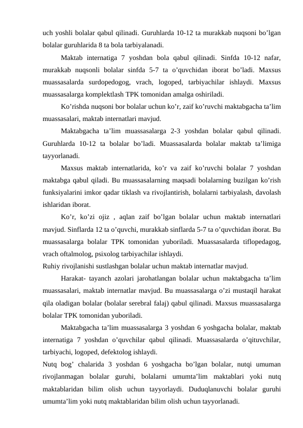 uch yoshli bolalar qabul qilinadi. Guruhlarda 10-12 ta murakkab nuqsoni bo’lgan
bolalar guruhlarida 8 ta bola tarbiyalanadi.
Maktab  internatiga  7  yoshdan  bola  qabul  qilinadi.  Sinfda  10-12  nafar,
murakkab  nuqsonli  bolalar  sinfda  5-7  ta  o’quvchidan  iborat  bo’ladi.  Maxsus
muassasalarda  surdopedogog,  vrach,  logoped,  tarbiyachilar  ishlaydi.  Maxsus
muassasalarga komplektlash TPK tomonidan amalga oshiriladi.
Ko’rishda nuqsoni bor bolalar uchun ko’r, zaif ko’ruvchi maktabgacha ta’lim
muassasalari, maktab internatlari mavjud.
Maktabgacha  ta’lim  muassasalarga  2-3  yoshdan  bolalar  qabul  qilinadi.
Guruhlarda  10-12  ta  bolalar  bo’ladi.  Muassasalarda  bolalar  maktab  ta’limiga
tayyorlanadi.
Maxsus maktab internatlarida, ko’r va zaif ko’ruvchi bolalar 7 yoshdan
maktabga qabul qiladi. Bu muassasalarning maqsadi bolalarning buzilgan ko’rish
funksiyalarini imkor qadar tiklash va rivojlantirish, bolalarni tarbiyalash, davolash
ishlaridan iborat.
Ko’r,  ko’zi  ojiz  ,  aqlan  zaif  bo’lgan  bolalar  uchun  maktab  internatlari
mavjud. Sinflarda 12 ta o’quvchi, murakkab sinflarda 5-7 ta o’quvchidan iborat. Bu
muassasalarga  bolalar TPK tomonidan yuboriladi. Muassasalarda tiflopedagog,
vrach oftalmolog, psixolog tarbiyachilar ishlaydi.
Ruhiy rivojlanishi sustlashgan bolalar uchun maktab internatlar mavjud.
Harakat- tayanch azolari jarohatlangan bolalar uchun maktabgacha ta’lim
muassasalari, maktab internatlar mavjud. Bu muassasalarga o’zi mustaqil harakat
qila oladigan bolalar (bolalar serebral falaj) qabul qilinadi. Maxsus muassasalarga
bolalar TPK tomonidan yuboriladi. 
Maktabgacha ta’lim muassasalarga 3 yoshdan 6 yoshgacha bolalar, maktab
internatiga  7  yoshdan  o’quvchilar  qabul  qilinadi.  Muassasalarda  o’qituvchilar,
tarbiyachi, logoped, defektolog ishlaydi.
Nutq  bog’  chalarida  3  yoshdan  6  yoshgacha  bo’lgan  bolalar,  nutqi  umuman
rivojlanmagan  bolalar  guruhi,  bolalarni  umumta’lim  maktablari  yoki  nutq
maktablaridan  bilim  olish  uchun  tayyorlaydi.  Duduqlanuvchi  bolalar  guruhi
umumta’lim yoki nutq maktablaridan bilim olish uchun tayyorlanadi. 
