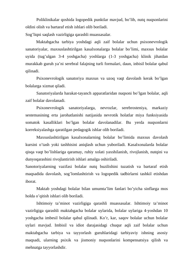 Poliklinikalar qoshida logopedik punktlar mavjud, bo’lib, nutq nuqsonlarini
oldini olish va bartaraf etish ishlari olib boriladi. 
Sog’liqni saqlash vazirligiga qarashli muassasalar.
Maktabgacha  tarbiya  yoshdagi  aqli  zaif  bolalar  uchun  psixonevrologik
sanatoriyalar, maxsuslashtirilgan kasalxonalarga bolalar bo’limi, maxsus bolalar
uyida  (tug’ulgan  3-4  yoshgacha)  yoshlarga  (1-3  yoshgacha)  klinik  jihatdan
murakkab guruh ya’ni serebral falajning turli formalari, daun, inbisil bolalar qabul
qilinadi. 
Psixonevrologik sanatoriya maxsus va uzoq vaqt davolash kerak bo’lgan
bolalarga xizmat qiladi. 
Sanatoriyalarda harakat-tayanch apparatlaridan nuqsoni bo’lgan bolalar, aqli
zaif bolalar davolanadi. 
Psixonevrologik  sanatoriyalarga,  nevrozlar,  serebrosteniya,  markaziy
sestemasining erta jarohatlanishi natijasida nevrotik holatlar miya funksiyasida
somatok  kasalliklari  bo’lgan  bolalar  davolanadilar.  Bu  yerda  nuqsonlarni
korreksiyalashga qaratilgan pedagogik ishlar olib boriladi.
Maxsuslashtirilgan  kasalxonalarning  bolalar  bo’limida  maxsus  davolash
kursini o’tash yoki tashhisini aniqlash uchun yuboriladi. Kasalxonalarda bolalar
qisqa vaqt bo’lishlariga qaramay, ruhiy xolati yaxshilanish, rivojlanish, nutqini va
dunyoqarashini rivojlantirish ishlari amalga oshiriladi. 
Sanotoriyalarning  vazifasi  bolalar  nutq  buzilishini  tuzatish  va  bartaraf  etish
maqsadida davolash, sog’lomlashtirish va logopedik tadbirlarni tashkil etishdan
iborat.
Maktab yoshdagi bolalar bilan umumta’lim fanlari bo’yicha sinflarga mos
holda o’qitish ishlari olib boriladi. 
Ishtimoiy  ta’minot  vazirligiga  qarashli  muassasalar.  Ishtimoiy  ta’minot
vazirligiga qarashli maktabgacha bolalar uylarida, bolalar uylariga 4-yoshdan 10
yoshgacha imbesil bolalar qabul qilinadi. Ko’r, kar, saqov bolalar uchun bolalar
uylari  mavjud.  Imbisil  va  idiot  darajasidagi  chuqur  aqli  zaif  bolalar  uchun
maktabgacha  tarbiya  va  tayyorlash  guruhlaridagi  tarbiyaviy  ishning  asosiy
maqsadi,  ularning  psixik  va  jismoniy  nuqsonlarini  kompensatsiya  qilish  va
mehnatga tayyorlashdir.
