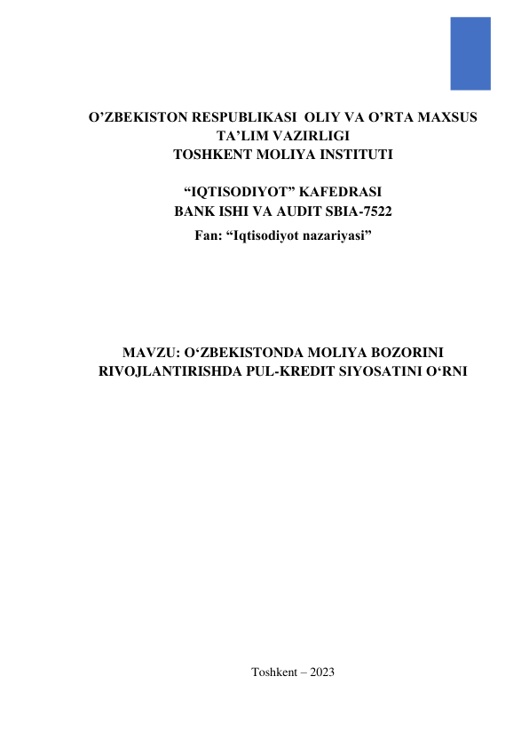  
 
O’ZBEKISTON RESPUBLIKASI  OLIY VA O’RTA MAXSUS 
TA’LIM VAZIRLIGI 
TOSHKENT MOLIYA INSTITUTI 
 
“IQTISODIYOT” KAFEDRASI 
BANK ISHI VA AUDIT SBIA-7522 
Fan: “Iqtisodiyot nazariyasi” 
 
 
 
MAVZU: O‘ZBEKISTONDA MOLIYA BOZORINI 
RIVOJLANTIRISHDA PUL-KREDIT SIYOSATINI O‘RNI 
 
 
 
 
 
 
 
  
 
 
 
 
 
 
 
 
 
 
 
Toshkent – 2023 
 
